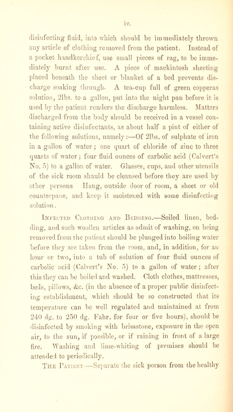 disinfecting fluid, into which should be immediately thrown any article of clothing removed from the patient. Instead of a pocket handkerchief, use small pieces of rag, to be imme- diately burnt after use. A piece of mackintosh sheeting- placed beneath the sheet or blanket of a bed prevents dis- charge soaking through. A tea-cup full of green copperas solution, 21bs. to a gallon, put into the night pan before it is used by the patient renders the discharge harmless. Matters discharged from the body should be received in a vessel con- taining active disinfectants, as about half a pint of either of the following solutions, namely :—Of 21bs. of sulphate of iron in a gallon of water ; one quart of chloride of zinc to three quarts of water; four fluid ounces of carbolic acid (Calvert’s No. 5) to a gallon of water. Glasses, cups, and other utensils of the sick room shauld be cleansed before they are used by other persons Hang, outside door of room, a sheet or old counterpane, and keep it moistened with some disinfecting solution. Infected Clothing and Bedding.—Soiled linen, bed- ding, and such woollen articles as admit of washing, on being removed from the patient should be plunged into boiling water before they arc taken from the room, and, in addition, for an hour or two, into a tub of solution of four fluid ounces of carbolic acid (Calvert’s No. 5) to a gallon of water; after this they can be boiled and washed. Cloth clothes, mattresses, beds, pillows, &c. (in the absence of a proper public disinfect- ing establishment, which should be so constructed that its temperature can be well regulated and maintained at from 240 dg. to 250 dg. Fahr. for four or five hours), should be disinfected by smoking with brimstone, exposure in the open air, to the sun, if possible, or if raining in front of a large fire. Washing and lime-whiting of premises should be attended to periodically. The Patient—Separate the sick porson from the healthy