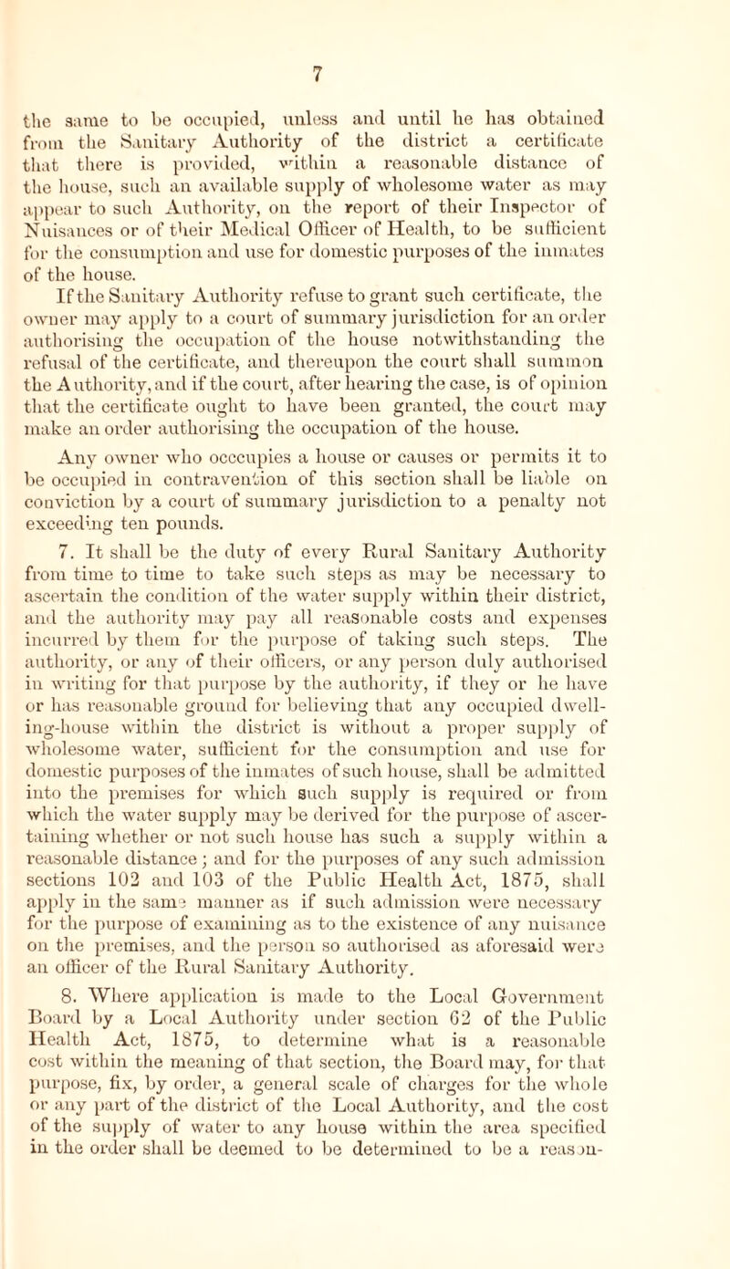 the same to be occupied, unless and until he has obtained from the Sanitary Authority of the district a certificate that there is provided, within a reasonable distance of the house, such an available supply of wholesome water as may appear to such Authority, on the report of their Inspector of Nuisances or of their Medical Officer of Health, to be sufficient for the consumption and use for domestic purposes of the inmates of the house. If the Sanitary Authority refuse to grant such certificate, the owner may apply to a court of summary jurisdiction for an order authorising the occupation of the house notwithstanding the refusal of the certificate, and thereupon the court shall summon the Authority, and if the court, after hearing the case, is of opinion that the certificate ought to have been granted, the court may make an order authorising the occupation of the house. Any owner who occcupies a house or causes or permits it to be occupied in contravention of this section shall be liable on conviction by a court of summary jurisdiction to a penalty not exceeding ten pounds. 7. It shall be the duty of every Rural Sanitary Authority from time to time to take such steps as may be necessary to ascertain the condition of the water supply within their district, and the authority may pay all reasonable costs and expenses incurred by them for the purpose of taking such steps. The authority, or any of their officers, or any person duly authorised in writing for that purpose by the authority, if they or he have or has reasonable ground for believing that any occupied dwell- ing-house within the district is without a proper supply of wholesome water, sufficient for the consumption and use for domestic purposes of the inmates of such house, shall be admitted into the premises for which such supply is required or from which the water supply may be derived for the purpose of ascer- taining whether or not such house has such a supply within a reasonable distance; and for the purposes of any such admission sections 102 and 103 of the Public Health Act, 1875, shall apply in the same manner as if such admission were necessary for the purpose of examining as to the existence of any nuisance on the premises, and the person so authorised as aforesaid were an officer of the Rural Sanitary Authority. 8. Where application is made to the Local Government Board by a Local Authority under section 62 of the Public Health Act, 1875, to determine what is a reasonable cost within the meaning of that section, the Board may, for that purpose, fix, by order, a general scale of charges for the whole or any part of the district of the Local Authority, and the cost of the supply of water to any house within the area specified in the order shall be deemed to be determined to be a reason-