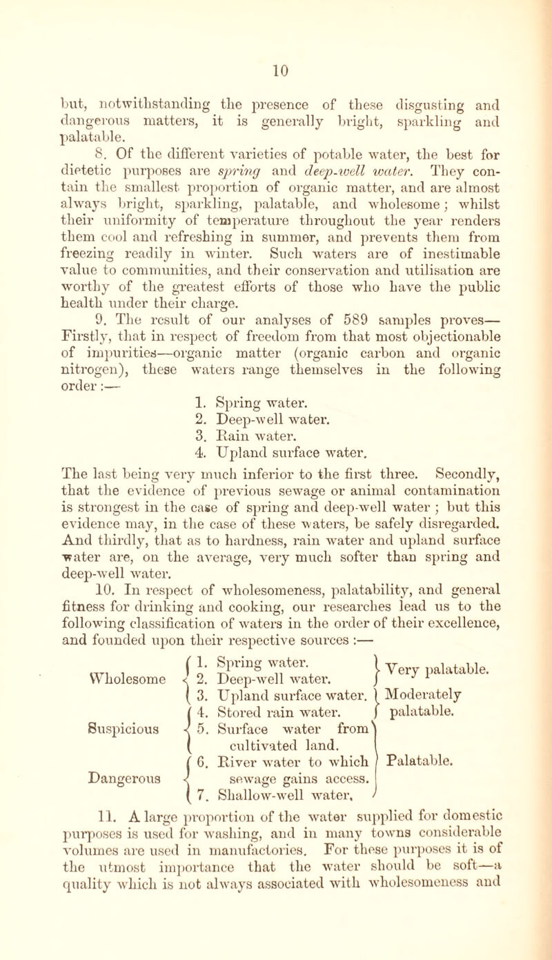 but, notwithstanding the presence of these disgusting and dangerous matters, it is generally bright, sparkling and palatable. 8. Of the different varieties of potable water, the best for dietetic purposes are spring and deep-ivell water. They con- tain the smallest proportion of organic matter, and are almost always bright, sparkling, palatable, and wholesome; whilst their uniformity of temperature throughout the year renders them cool and refreshing in summer, and prevents them from freezing readily in winter. Such waters are of inestimable value to communities, and their conservation and utilisation are worthy of the greatest efforts of those who have the public health under their charge. 9. The result of our analyses of 589 samples proves— Firstly, that in respect of freedom from that most objectionable of impurities—organic matter (organic carbon and organic nitrogen), these waters range themselves in the following order:— 1. Spring water. 2. Deep-well water. 3. Bain water. 4. Upland surface water. The last being very much inferior to the first three. Secondly, that the evidence of previous sewage or animal contamination is strongest in the case of spring and deep-well water ; but this evidence may, in the case of these waters, be safely disregarded. And thirdly, that as to hardness, rain wTater and upland surface water are, on the average, very much softer than spring and deep-well water. 10. In respect of wholesomeness, palatability, and general fitness for drinking and cooking, our researches lead us to the following classification of waters in the order of their excellence, and founded upon their respective soui-ces :— Wholesome Suspicious Dangerous Spring watei’. Deep-well water. Upland sui’face water. Stored rain water. Surface water from cultivated land. Biver water to which sewage gains access. o o Shallow-well water. | Very palatable. 1 Moderately ) palatable. Palatable. / 11. A large proportion of the water supplied for domestic purposes is used for washing, and in many towns considerable volumes are used in manufactories. For these purposes it is of the utmost importance that the water should be soft—a quality which is not always associated with wholesomeness and