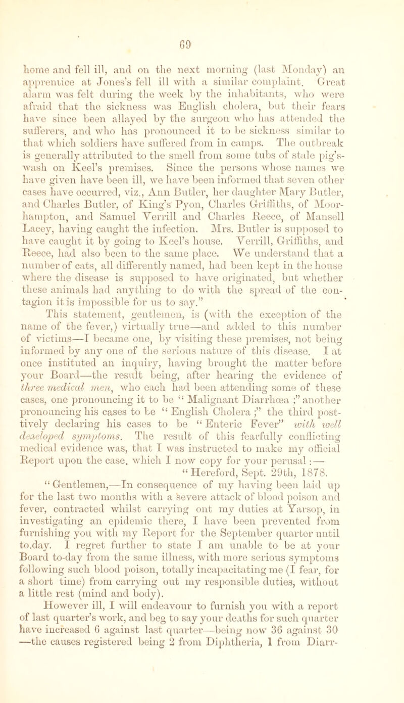 G9 home and fell ill, and on the next morning (last Monday) an apprentice at Jones’s fell ill with a similar complaint. Great alarm was felt during the week by the inhabitants, who were afraid that the sickness was English cholera, but their fears have since been allayed by the surgeon who has attended the sufferers, and who has pronounced it to be sickness similar to that which soldiers have suffered from in camps. The outbreak is generally attributed to the smell from some tubs of stale pig’s- wash on Keel’s premises. Since the persons whose names we have given have been ill, we have been informed that seven other cases have occurred, viz., Ann Butler, her daughter Mary Butler, and Charles Butler, of King’s Pyon, Charles Griffiths, of Moor- hampton, and Samuel Verrill and Charles Reece, of Mansell Lacey, having caught the infection. Mrs. Butler is supposed to have caught it by going to Keel’s house. Verrill, Griffiths, and Reece, had also been to the same place. We understand that a number of cats, all differently named, had been kept in the house where the disease is supposed to have originated, but whether these animals had anything to do with the spread of the con- tagion it is impossible for us to say.” This statement, gentlemen, is (with the exception of the name of the fever,) virtually true—and added to this number of victims—I became one, by visiting these premises, not being informed by any one of the serious nature of this disease. I at once instituted an inquiry, having brought the matter before your Board—the result being, after hearing the evidence of three medical men, who each had been attending some of these cases, one pronouncing it to be “ Malignant Diarrhoea another pronouncing his cases to be “ English Cholera the third posi- tively declaring his cases to be “ Enteric Fever” -with well developed symptoms. The result of this fearfully conflicting medical evidence was, that I was instructed to make my official Report upon the case, which I now copy for your perusal: — “Hereford, Sept. 29th, 1878. “ Gentlemen,—In consequence of my having been laid up for the last two months witli a severe attack of blood poison and fever, contracted whilst carrying ont my duties at Yarsop, in investigating an epidemic there, I have been prevented from furnishing you with my Report for the September quarter until to.day. I regret further to state I am unable to be at your Board to-day from the same illness, with more serious symptoms following such blood poison, totally incapacitating me (I fear, for a short time) from carrying out my responsible duties, without a little rest (mind and body). However ill, I will endeavour to furnish you with a report of last quarter’s work, and beg to say your deaths for such quarter have increased 6 against last quarter—being now 36 against 30 —the causes registered being 2 from Diphtheria, 1 from Diarr-