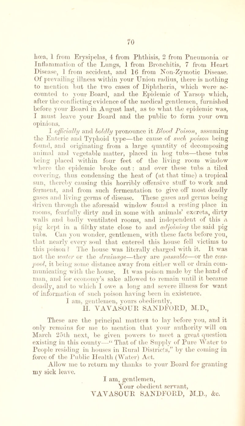 70 licea, 1 from Erysi])elas, 4 from Phthisis, 2 from Pneumonia or Inflammation of the Lungs, I from Bronchitis, 7 from Heart Disease, 1 from accident, and 16 from Non-Zymotic Disease. Of prevailing illness within your Union radius, there is nothing to mention but the two cases of Diphtheria, which were ac- counted to your Board, and the Epidemic of Yarsop which, after the conflicting evidence of the medical gentlemen, furnished before your Board in August last, as to what the epidemic was, I must leave your Board and the public to form your own opinions. I officially and boldly pronounce it Blood Poison, assuming the Enteric and Typhoid type—the cause of such poison being found, and originating from a large quantity of decomposing animal and vegetable matter, placed in hog tubs—these tubs being placed within four feet of the living room window where the epidemic broke out : and over these tubs a tiled covering, thus condensing the heat of (at that time) a tropical sun, thereby causing this horribly offensive stuff to work and ferment, and from such fermentation to give off most deadly gases and living germs of disease. These gases and germs being driven through the aforesaid window found a resting place in rooms, fearfully dirty and in some with animals’ excreta, dirty walls and badly ventilated rooms, and independent of this a pig kept in a filthy state close to and adjoining the said pig tubs. Can you wonder, gentlemen, with these facts before you, that nearly every soul that entered this house fell victims to this poison 1 The house was literally charged with it. It was not the water or the drainage—they are passable—or the cess- pool, it being some distance away from either well or drain com- municating with the house. It was poison made by the hand of man, and for economy’s sake allowed to remain until it became deadly, and to which I owe a long and severe illness for want of information of such poison having been in existence. I am, gentlemen, yours obediently, IL VAVASOUR SANDFORD, M.D., These are the principal matters to lay before you, and it only remains for me to mention that your authority will on March 25th next, be given powers to meet a great question existing in this county—That of the Supply of Pure Water to People residing in houses in Rural Districts,” by the coming in force of the Public Health (Water) Act. Allow me to return my thanks to your Board for granting my sick leave. I am, gentlemen, Your obedient servant, VAVASOUR SANDFORD, M.D., &c.