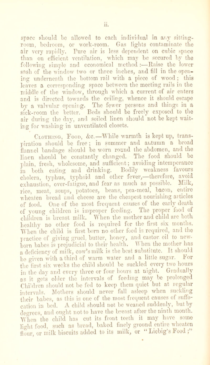 space should be allowed to each individual in any sitting- room, bedroom, or work-room. Gas lights contaminate the air very rapidly. Pure air is less dependent on cubic space than on efficient ventilation, which may he secured by the following simple and economical method :—Raise the lower sash of the window two or three inches, and fill in the open- ing underneath the bottom rail with a piece of wood ; this leaves a corresponding space between the meeting rails in the middle of the window, through which a current of air enters and is directed towards the ceiling, whence it should escape by a valvular opening. The fewer persons and things in a sick-room the better. Beds should be freely exposed to the air during the day, and soiled linen should not be kept wait- ing for washing in unventilated closets. Clothixg, Food, &c.—While warmth is kept up, trans- piration should he free; in summer and autumn a broad flannel bandage should be worn round the abdomen, and the linen should be constantly changed. The food should be plain, fresh, wholesome, and sufficient; avoiding intemperance in both eating and drinking. Bodily weakness favours cholera, typhus, typhoid and other fever,—therefore, avoid exhaustion, over-fatigue, and fear as much as possible. Milk, rice, meat, soups, potatoes, beans, pea-meal, bacon, entire wheaten bread and cheese are the cheapest nourishing articles of food. One of the most frequent causes of the early death of young children is improper feeding. The proper food of children is breast milk. When the mother and child are both healthy no other food is required for the first six months. When the child is first born no other food is required, and the practice of giving gruel, butter, honey, and castor, oil to new- born babes is prejudicial to their health. W hen the mother has a deficiency of milk, cow’s milk is the best substitute. It should be given with a third of warm water and a little sugar. For the first six weeks the child should be suckled every two hours in the day and every three or four hours at night. Gradually as it gets older the intervals of feeding may be prolonged Children should not he fed to keep them quiet but at regular intervals. Mothers should never fall asleep when suckling their babes, as this is one of the most frequent causes of suffo- cation in bed. A child should not be weaned suddenly, but by degrees, and ought not to have the breast after the ninth month. When the child has cut its front teeth it may have some light food, such as bread, baked finely ground entire wheaten flour or milk biscuits added to its milk, or “ Liebig's Food