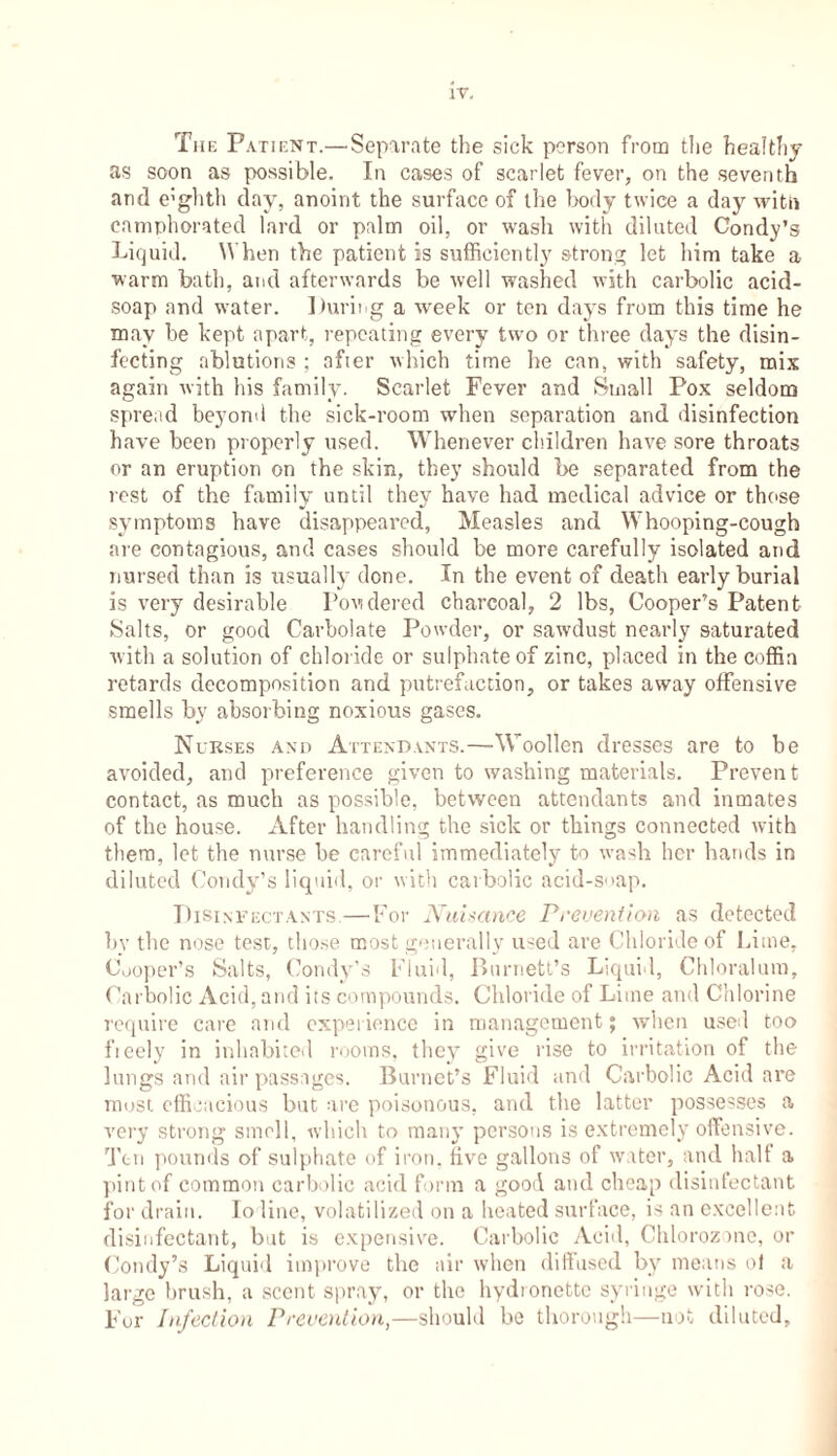 The Patient.—-Separate the sick person from the healthy as soon as possible. In cases of scarlet fever, on the seventh and e'ghth day, anoint the surface of the body twice a day with camphorated lard or palm oil, or wash with diluted Condy’s Liquid. When the patient is sufficiently strong let him take a warm bath, and afterwards be well washed with carbolic acid- soap and water. During a week or ten days from this time he may be kept apart, repeating every two or three days the disin- fecting ablutions ; after which time he can, with safety, mix again with his family. Scarlet Fever and Small Pox seldom spread beyond the sick-room when separation and disinfection have been properly used. Whenever children have sore throats or an eruption on the skin, they should be separated from the rest of the family until they have had medical advice or those symptoms have disappeared, Measles and Whooping-cough are contagious, and cases should be more carefully isolated and nursed than is usually done. In the event of death early burial is very desirable Powdered charcoal, 2 lbs, Cooper’s Patent Salts, or good Carbolate Powder, or sawdust nearly saturated with a solution of chloride or sulphate of zinc, placed in the coffin retards decomposition and putrefaction, or takes away offensive smells by absorbing noxious gases. Nurses and Attendants.—-W oollen dresses are to be avoided, and preference given to washing materials. Prevent contact, as much as possible, between attendants and inmates of the house. After handling the sick or things connected with them, let the nurse he careful immediately to wash her hands in diluted Condy’s liquid, or with carbolic acid-soap. Disinfectants—For Nuisance Prevention as detected by the nose test, those most generally used are Chloride of Lime, Cooper’s Salts, Condy’s Fluid, Burnett’s Liquid, Chloralum, Carbolic Acid, and its compounds. Chloride of Lime and Chlorine require care and experience in management; when used too fieely in inhabited rooms, they give rise to irritation of the lungs and air passages. Burnet’s Fluid and Carbolic Acid are most efficacious but are poisonous, and the latter possesses a very strong smell, which to many persons is extremely offensive. Ten pounds of sulphate of iron, five gallons of water, and halt a pint of common carbolic acid form a good and cheap disinfectant for drain. Io line, volatilized on a heated surface, is an excellent disinfectant, but is expensive. Carbolic Acid, Chlorozone, or Condy’s Liquid improve the air when diffused by means of a largo brush, a scent spray, or the hydronette syringe with rose. For Infection Prevention,—should be thorough—not diluted.