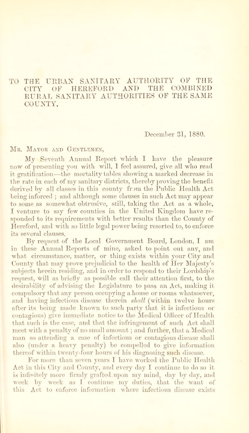 TO THE URBAN SANITARY AUTHORITY OF THE CITY OF HEREFORD AND THE COMBINED RURAL SANITARY AUTHORITIES OF THE SAME COUNTY. December 31, 1880. Mr. Mayor and Gentlemen, My Seventh Annual Report which I have the pleasure now of presenting you with will, 1 feel assured, give all who read it gratification—the mortality tables showing a marked decrease in the rate in each of my sanitary districts, thereby proving the benefit derived by all classes in this county from the Public Health Act being inforced ; and although some clauses in such Act may appear to some as somewhat obtrusive, still, taking the Act as a whole, I venture to say few counties in the United Kingdom have re- sponded to its requirements with better results than the County of Hereford, and with so little legal power being resorted to, to enforce its several clauses. By request of the Local Government Board, London, I am in these Annual Reports of mine, asked to point out any, and what circumstance, matter, or thing exists within your City and County that may prove prejudicial to the health of Her Majesty’s subjects herein residing, and in order to respond to their Lordship’s request, will as briefly as possible call their attention first, to the desirability of advising the Legislature to pass an Act, making it compulsory that any person occupying a house or rooms whatsoever, and having infectious disease therein shall (within twelve hours after its being made known to such party that it is infectious or contagious) give immediate notice to the Medical Officer of Health that such is the case, and that the infringement of such Act shall meet with a penalty of no small amount; and further, that a Medical man so attending a case of infectious or contagious disease shall also (under a heavy penalty) be compelled to give information thereof within twenty-four hours of his diagnosing such disease. For more than seven years I have worked the Public Health Act in this City and County, and every day I continue to do so it is infinitely more firmly grafted upon my mind, day by day, and week by week as I continue my duties, that the wrant of this Act to enforce information where infectious disease exists