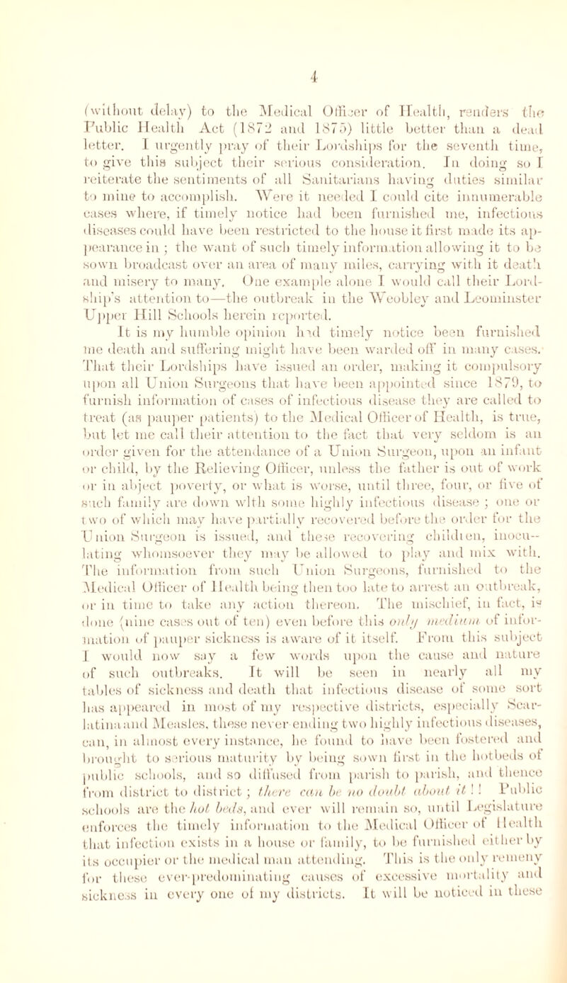 (without delay) to the Medical Officer of Health, renders the Public Health Act (1872 and 1875) little better than a deatl letter. I urgently pray of their Lordships for the seventh time, to give this subject their serious consideration. In doing so I reiterate the sentiments of all Sanitarians having duties similar to mine to accomplish. Were it needed I could cite innumerable eases where, if timely notice had been furnished me, infectious diseases could have been restricted to the house it first made its ap- pearance in; the want of such timely information allowing it to be sown broadcast over an area of many miles, carrying with it death and misery to many. One example alone I would call their Lord- ship’s attention to—the outbreak in the Weobley and Leominster Upper Hill Schools herein reported. It is my humble opinion had timely notice been furnished me death and suffering might have been warded off in many cases. That their Lordships have issued an order, making it compulsory upon all Union Surgeons that have been appointed since 1879, to furnish information of cases of infectious disease they are called to treat (as pauper patients) to the Medical Officer of Health, is true, but let me call their attention to the fact that very seldom is an order given for the attendance of a Union Surgeon, upon an infant or child, by the Relieving Officer, unless the father is out of work or in abject poverty, or what is worse, until three, four, or five of such family are down with some highly infectious disease ; one or two of which may have partially recovered before tlm order for the Union Surgeon is issued, and these recovering ehildien, inocu- lating whomsoever they may be allowed to play and mix with. The information from such Union Surgeons, furnished to the Medical Officer of 1 leal tlx being then too late to arrest an outbreak, or in time to take any action thereon. The mischief, in fact, is done (nine cases out of ten) even before this 0)ihj medium of infor- mation of pauper sickness is aware of it itself. From this subject I would now say a few words upon the cause and nature of such outbreaks. It will be seen in nearly all mv tables of sickness and death that infectious disease of some sort has appeared in most of my respective districts, especially Scar- latinaand Measles, these never ending two highly infectious diseases, can, in almost every instance, he found to have been fostered anil brought to serious maturity by being sown first in the hotbeds ot public schools, and so diffused from parish to parish, and thence from district to district; there can he no doubt about it ! ! Public schools are the hot beds, and ever will remain so, until Legislature enforces the timely information to the Medical Officer of Health that infection exists in a house or family, to be furnished either by its occupier or the medical man attending. This is the only remeny for these ever-predominating causes of excessive mortality and sickness in every one of my districts. It will be noticed in these