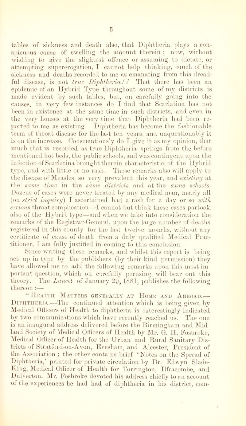 tables of sickness and death also, that Diphtheria plays a con- spicuous cause of swelling the amount therein ; now, without wishing to give the slightest offence or assuming to dictate, or attempting supererogation, I cannot help thinking, much of the sickness and deaths recorded to me as emanating from this dread- ful disease, is not true Diphtheria!! That there has been an epidemic of an Hybrid Type throughout some of my districts is made evident by such tables, but, on carefully going into the causes, in very few instances do I find that Scarlatina has not been in existence at the same time in such districts, and even in the very houses at the very time that Diphtheria had been re- ported to me as existing. Diphtheria has become the fashionable term of throat disease for the la-t ten years, and unquestionably it is on the increase. Conscientious’y do I give it as my opinion, that much that is recorded as true Diphtheria springs from the before mentioned hot beds, the public schools, and was contingent upon the infection of Scarlatina brought therein characteristic, of the Hybrid type, and with little or no rash. These remarks also will apply to the disease of Measles, so very prevalent this year, and existing at the same time in the same districts and at the same schools. Dozens of cases were never treated by any medical man, nearly all (on strict inquiry) I ascertained had a rash for a day or so with s cions throat complication—I cannot but think these cases partook also of the Hybrid type—and when we take into consideration the remarks of the Registrar-General, upon the large number of deaths registered in this county for the last twelve months, without any certificate of cause of death from a duly qualified Medical Prac- titioner, 1 am fully justified in coming to this conclusion. Since writing these remarks, and whilst this report is being set up in type by the publishers (by their kind permission) they have allowed me to add the following remarks upon this most im- portant question, which on carefully perusing, will bear out this theory. The Lancet of January HO, 1881, publishes the following thereon :— “Health Matters generally at Home and Abroad.— Diphtheria.—The continued attention which is being given by Medical Officers of Health to diphtheria is iuterestingly indicated by two communications which have recently reached us. The one is an inaugural address delivered before the Birmingham and Mid- land Society of Medical Officers of Health by Mr. G, IL. Fosbroke, Medical Officer of Health for the Urban and Rural Sanitary Dis- tricts of Stratford-on-Avon, Evesham, and Alcester, President of the Association ; the other contains brief ‘ Notes on the Spread of Diphtheria,’ printed for private circulation by Dr. Edwyn Slade- King, Medical Officer of Health for Torrington, Ilfracombe, and Dulverton. Mr. Fosbroke devoted his address chiefly to an account of the experiences he had had of diphtheria in his district, com-