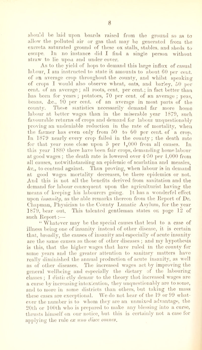 should be laid upon boards raised from the ground so as to allow the polluted air or gas that may be generated from the excreta saturated ground of these ox stalls, stables, and sheds to escape. In no instance did I find a single person without straw to lie upon and under cover. As to the yield of hops to demand this large influx of casual labour, I am instructed to state it amounts to about 60 per cent, of an average crop throughout the county, and whilst speaking of crops I would also observe wheat, oats, and barley, 50 per cent, of an average; all roots, cent, per cent.; in fact better than has been for years; potatoes, 70 per cent, of an average; peas, beans, &c., 90 per cent, of an average in most parts of the county. These statistics necessarily demand far more home labour at better wages than in the miserable year 1879, such favourable returns of crops and demand for labour unquestionably proving an undeniable reduction in the rate of mortality, when the farmer has even only from 50 to 60 per cent, of a crop. In 1879 nearly every crop failed in the county; the death rate for that year rose close upon 5 per 1,000 from all causes. In this yeai- 1880 there have been fair crops, demanding home labour at good wages; the death rate is lowered over 4-50 per 1,000 from all causes, notwithstanding an epidemic of scarlatina and measles, &c., to contend against. Thus proving, when labour is in demand at good wages mortality decreases, be there epidemics or not. And this is not all the benefits derived from sanitation and the demand for labour consequent upon the agriculturist having the means of keeping his labourers going. It has a wonderful effect upon insanity, as the able remarks thereon from the Report of Dr. Chapman, Physician to the County Lunatic Asylum, for the year 1879, bear out. This talented gentleman states on page 12 of such Report:— “ Whatever may be the special causes that lead to a case of illness being one of insanity instead of other disease, it is certain that, broadly, the causes of insanity and especially of acute insanity are the same causes as those of other diseases ; and my hypothesis is this, that the higher wages that have ruled in the county for some years and the greater attention to sanitary matters have really diminished the annual production of acute insanity, as well as of other diseases. The increased wages act by improving the general wellbeing and especially the dietary of the labouring classes ; I distil ctly demur to the theory that increased wages are a curse by increasing intoxication, they unquestionably are to some, and to more in some districts than others, but taking the mass these cases are exceptional. We do not hear of the 19 or 99 what- ever the number is to whom they are an unmixed advantage, the 20th or 100th who is prepared to make any blessing into a curse, thrusts himself on our notice, but this is certainly not a case for applying the rule ex uno disce ovines.