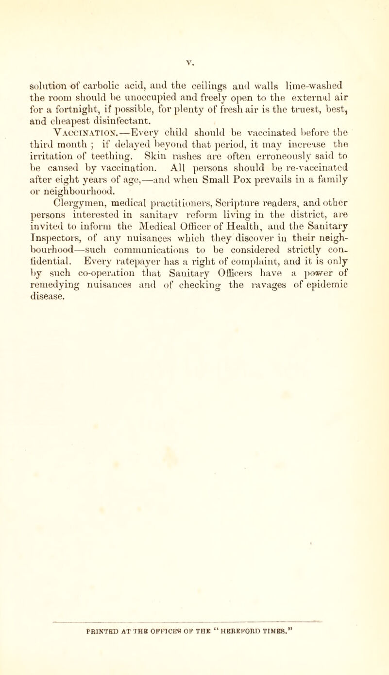 solution of carbolic acid, and the ceilings and walls lime-washed the room should be unoccupied and freely open to the external air for a fortnight, if possible, for plenty of fresh air is the truest, best, and cheapest disinfectant. Vaccination.—Every child should be vaccinated before the third month ; if delayed beyond that period, it may increase the irritation of teething. Skin rashes are often erroneously said to be caused by vaccination. All persons should be re-vaccinated after eight years of age,—and when Small Pox prevails in a family or neighbourhood. Clergymen, medical practitioners, Scripture readers, and other persons interested in sanitarv reform living in the district, are invited to inform the Medical Officer of Health, and the Sanitary Inspectors, of any nuisances which they discover in their neigh- bourhood—such communications to be considered strictly con. iidential. Every ratepayer has a right of complaint, and it is only by such co-operation that Sanitary Officers have a power of remedying nuisances and of checking the ravages of epidemic disease. PRINTED AT THE OFFICES OF THE “ HEREFORD TIMES.”