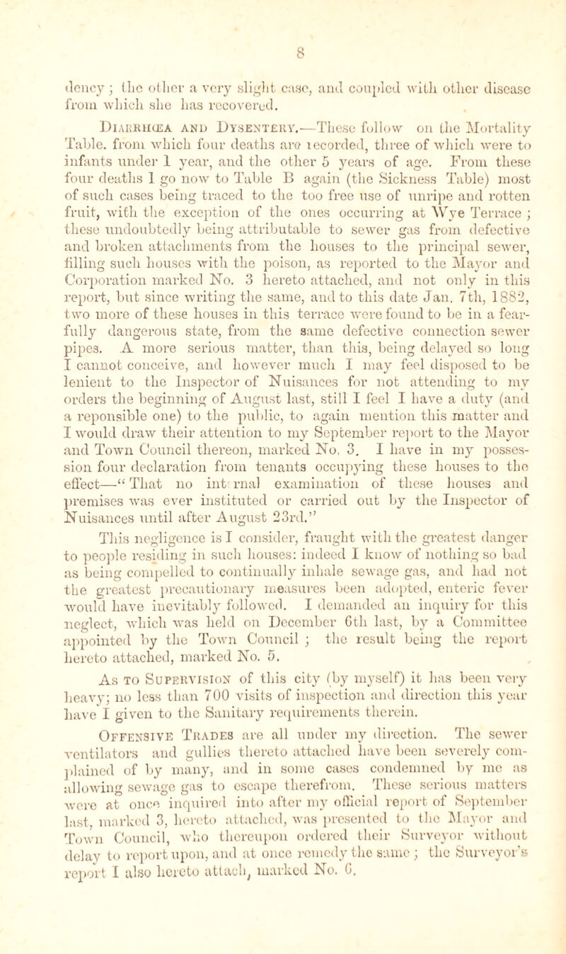 dcncy; the other a very slight case, and coupled with other disease from which she has recovered. Diarruusa and Dysentery.—These follow on the Mortality Table, from which four deaths are recorded, three of which were to infants under- 1 year, and the other 5 years of age. From these four deaths 1 go now to Table B again (the Sickness Table) most of such cases being traced to the too free use of unripe and rotten fruit, with the exception of the ones occurring at Wye Terrace ; these undoubtedly being attributable to sewer gas from defective and broken attachments from the houses to the principal sewer, tilling such houses with the poison, as reported to the Mayor and Corporation marked ISTo. 3 hereto attached, and not only in this report, but since writing the same, and to this date Jan. 7th, 1882, two more of these houses in this terrace were found to be in a fear- fully dangerous state, from the same defective connection sewer pipes. A more serious matter, than this, being delayed so long I cannot conceive, and however much I may feel disposed to be lenient to the Inspector of Nuisances for not attending to my orders the beginning of August last, still I feel I have a duty (and a reponsible one) to the public, to again mention this matter and I woidd draw their attention to my September report to the Mayor and Town Council thereon, marked No, 3. I have in my posses- sion four declaration from tenants occupying these houses to the effect—“ That no int rnal examination of these houses and premises was ever instituted or carried out by the Inspector of Nuisances until after August 23rd.” This negligence is I consider, fraught with the greatest danger to people residing in such houses: indeed I know of nothing so bad as being compelled to continually inhale sewage gas, and had not the greatest precautionary measures been adopted, enteric fever would have inevitably followed. I demanded an inquiry for this neglect, which was held on December 6th last, by a Committee appointed by the Town Council ; the result being the report hereto attached, marked No. 5. As to Supervision of this city (by myself) it has been very heavy; no less than 700 visits of inspection and direction this year have I given to the Sanitary requirements therein. Offensive Trades are all under my direction. The sewer ventilators and gullies thereto attached have been severely com- plained of by many, and in some cases condemned by me as allowing sewage gas to escape therefrom. These serious matters were at once inquired into after my official report of September last marked 3, hereto attached, was presented to the Mayor and Town Council, who thereupon ordered their Surveyor without delay to report upon, and at once remedy the same ; the Surveyor's report I also hereto attach, marked No. G.