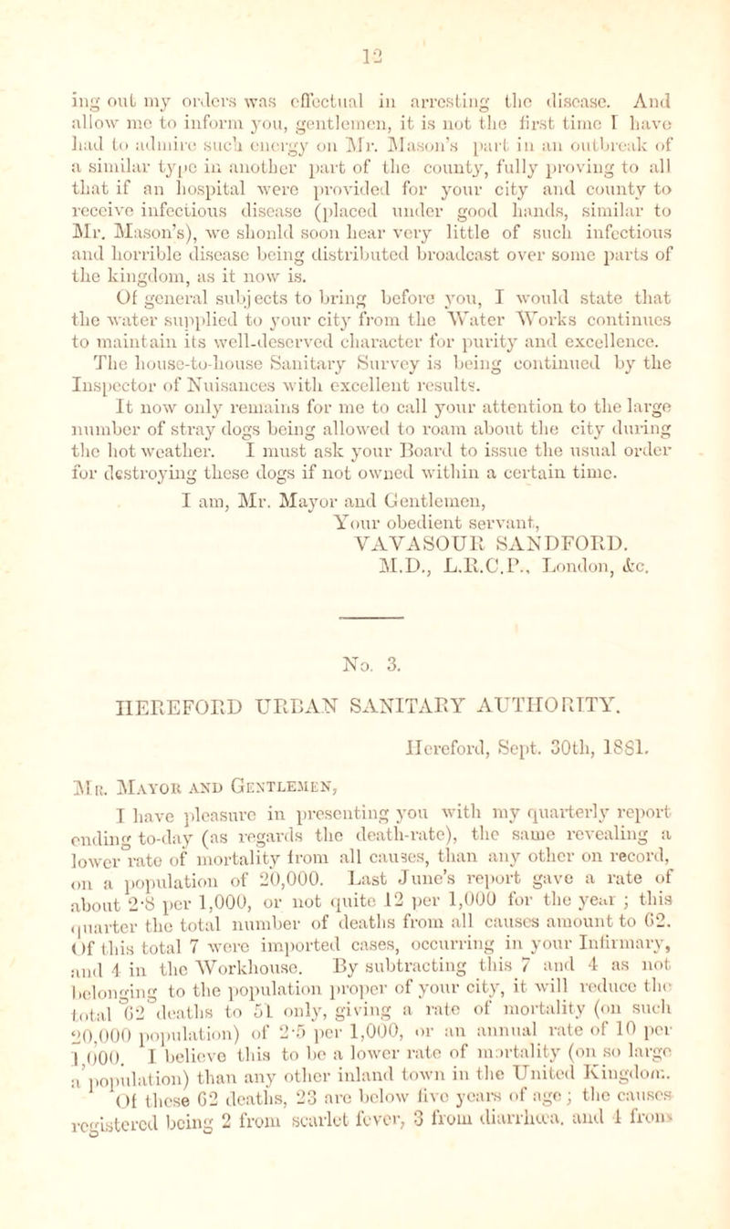 1-2 ing out my orders was effectual in arresting the disease. And allow me to inform you, gentlemen, it is not the first time I have had to admire such energy on Mr. Mason’s part in an outbreak of a similar type in another part of the county, fully proving to all that if an hospital were provided for your city and county to l'eceive infectious disease (placed under good hands, similar to Mr. Mason’s), we shonld soon hear very little of such infectious and horrible disease being distributed broadcast over some parts of the kingdom, as it now is. Of general subj ects to bring before you, I would state that the water supplied to your city from the Water Works continues to maintain its well-deserved character for purity and excellence. The house-to-house Sanitary Survey is being continued by the Inspector of Nuisances with excellent results. It now only remains for me to call your attention to the large number of stray dogs being allowed to roam about the city during the hot weather. I must ask your Board to issue the usual order for destroying these dogs if not owned within a certain time. I am, Mr. Mayor and Gentlemen, Your obedient servant, VAVASOUR SANDFORD. M.D., L.R.C.P., London, Ac. No. 3. HEREFORD URBAN SANITARY AUTHORITY. Hereford, Sept. 30th, 1SS1. Mr. Mayor and Gentlemen, I have pleasure in presenting you with my quarterly report ending to-day (as regards the death-rate), the same revealing a lower rate of mortality from all causes, than any other on record, on a population of 20,000. Last June’s report gave a rate of about 2-8 per 1,000, or not quite 12 per 1,000 for the year ; this quarter the total number of deaths from all causes amount to 02. Of this total 7 were imported cases, occurring in your Infirmary, and 4 in the Workhouse. By subtracting this 7 and 4 as not belonging to the population proper of your city, it will reduce the total °G2 deaths to 51 only, giving a rate of mortality (on such 20,000 population) of 2-fi per 1,000, or an annual rate of 10 per 1 000. I believe this to be a lower rate of mortality (on so large a’population) than any other inland town in the United Kingdom. Of these G2 deaths, 23 are below live years of age; the causes