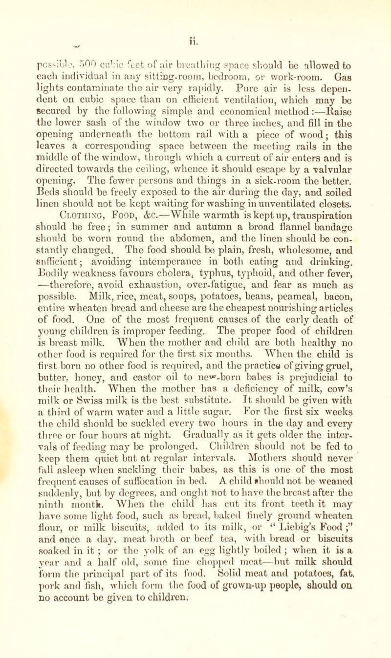 pcssibl-’, 500 cub ic feet of air breathing space should be allowed to each individual in any sitting-room, bedroom, or work-room. Gas lights contaminate the air very rapidly. Pare air is less depen- dent on cubic space than on efficient ventilation, which may be secured by the following simple and economical method:—liaise the lower sash of the window two or three inches, and fill in the opening underneath the bottom rail with a piece of wood; this leaves a corresponding space between the meeting rails in the middle of the window, through which a curreut of air enters and is directed towards the ceiling, whence it should escape by a valvular opening. The fewer persons and things in a sick-room the better. Beds should be freely exposed to the air during the day, and soiled linen should not be kept waiting for washing in unventilated closets. Clothing, Food, &C.—While warmth is kept up, transpiration should be free; in summer and autumn a broad flannel bandage should be worn round the abdomen, and the linen should be con- stantly changed. The food should be plain, fresh, wholesome, and sufficient; avoiding intemperance in both eating and drinking. Bodily weakness favours cholera, typhus, typhoid, and other fever, —therefore, avoid exhaustion, over-fatigue, and fear as much as possible. Milk, rice, meat, soups, potatoes, beans, peameal, bacon, entire wheaten bi’ead and cheese are the cheapest nourishing articles of food. One of the most frequent causes of the early death of young children is improper feeding. The proper food of children is breast milk. When the mother and child arc both healthy no other food is required for the first six months. When the child is first born no other food is required, and the practice of giving gruel, butter, honey, and castor oil to ne^-born babes is prejudicial to their health. When the mother has a deficiency of milk, cow’s milk or Swiss milk is the best substitute. It should be given with a third of warm water and a little sugar. For the first six weeks the child should be suckled every two hours in the day and every three or four hours at night. Gradually as it gets older the inter- vals of feeding may be prolonged. Children should not be fed to keep them quiet but at regular intervals. Mothers should never fall asleep when suckling their babes, as this is one of the most frequent causes of suffocation in bed. A child should not be weaned suddenly, but by degrees, and ought not to have the breast after the ninth month. When the child has cut its front teeth it may have some light food, such as bread, baked finely ground wheaten flour, or milk biscuits, added to its milk, or “ Liebig’s Food and onco a day, meat broth or beef tea, with bread or biscuits soaked in it ; or the yolk of an egg lightly boiled; when it is a year and a half old, some fine chopped meat—but milk should form the principal part of its food. Solid meat and potatoes, fat, pork and fish, which form the food of grown-up people, should on no account be given to children.
