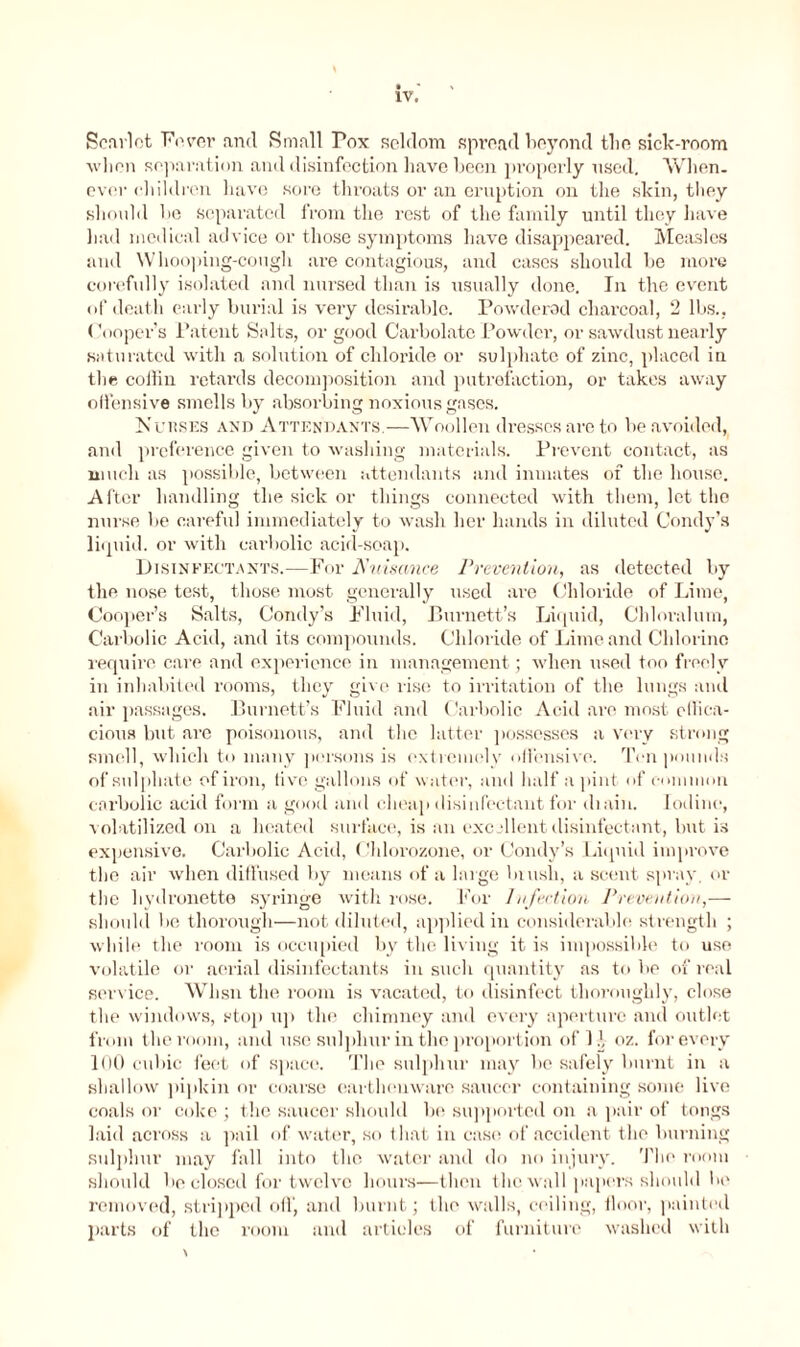 Scarlet Fever and Small Pox seldom spread beyond tlie sick-room when Reparation and disinfection have been properly used. When- ever children have sore throats or an eruption on the skin, they should be Separated from the rest of the family until they have had medical advice or those symptoms have disappeared. Measles and Whooping-cough are contagious, and cases should be more corefully isolated and nursed than is usually done. In the event of death early burial is very desirable. Powdered charcoal, 2 lbs., (Hooper's Patent Salts, or good Carbolate Powder, or sawdust nearly saturated with a solution of chloride or sulphate of zinc, placed in the collin retards decomposition and putrefaction, or takes away offensive smells by absorbing noxious gases. Jsubses and Attendants.—Woollen dresses are to be avoided, and preference given to washing materials. Prevent contact, as much as possible, between attendants and inmates of the house. After handling the sick or things connected with them, let the nurse be careful immediately to wash her hands in diluted Condy’s liquid, or with carbolic acid-soap. Disinfectants.—For Nuisance Prevention, as detected by the nose test, those most generally used are Chloride of Lime, Cooper’s Salts, Condy’s Fluid, Burnett’s Liquid, Cldoralum, Carbolic Acid, and its compounds. Chloride of Lime and Chlorine require care and experience in management; when used too freely in inhabited rooms, they give rise to irritation of the lungs and air passages. Burnett’s Fluid and Carbolic Acid arc most effica- cious but are poisonous, and the latter possesses a very strong smell, which to many persons is extremely offensive. Ten pounds of sulphate of iron, live gallons of water, and half a pint of common carbolic acid form a good and cheap disinfectant for diain. Iodine, volatilized on a heated surface, is an excellent disinfectant, but is expensive. Carbolic Acid, < Ihlorozone, or Condy’s Liquid improve the air when diffused by means of a huge blush, a scent spray, or the liydronette syringe with rose. For Infection Prevention,— should be thorough—not diluted, applied in considerable strength ; while the room is occupied by the living it is impossible to use volatile or aerial disinfectants in such quantity as to be of real sendee. Whsn the room is vacated, to disinfect thoroughly, close the windows, stop up the chimney and every aperture and outlet from the room, and use sulphur in the proportion of 11, oz. for every 100 cubic feet of space. The sulphur may be safely burnt in a shallow pipkin or coarse earthenware saucer containing some live coals or coke ; the saucer should be supported on a pair of tongs laid across a pail of water, so that in case of accident the burning sulphur may fall into the water and do no injury. The room should be closed for twelve hours—then the wall papers should be removed, stripped off, and burnt; the walls, ceiling, floor, painted parts of the room and articles of furniture washed with