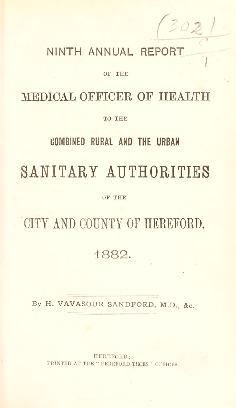 NINTH ANNUAL REPORT I OF THE MEDICAL OFFICER OF HEALTH TO THE COMBINED RURAL AND THE URBAN SANITARY AUTHORITIES uF THE CITY AND COUNTY OF HEREFORD. 1882. By H. VAVASOUR SANDFORD, M.D., &c. HEREFORD: PRINTED AT THE “ HEREFORD TIMES” OFFICES.