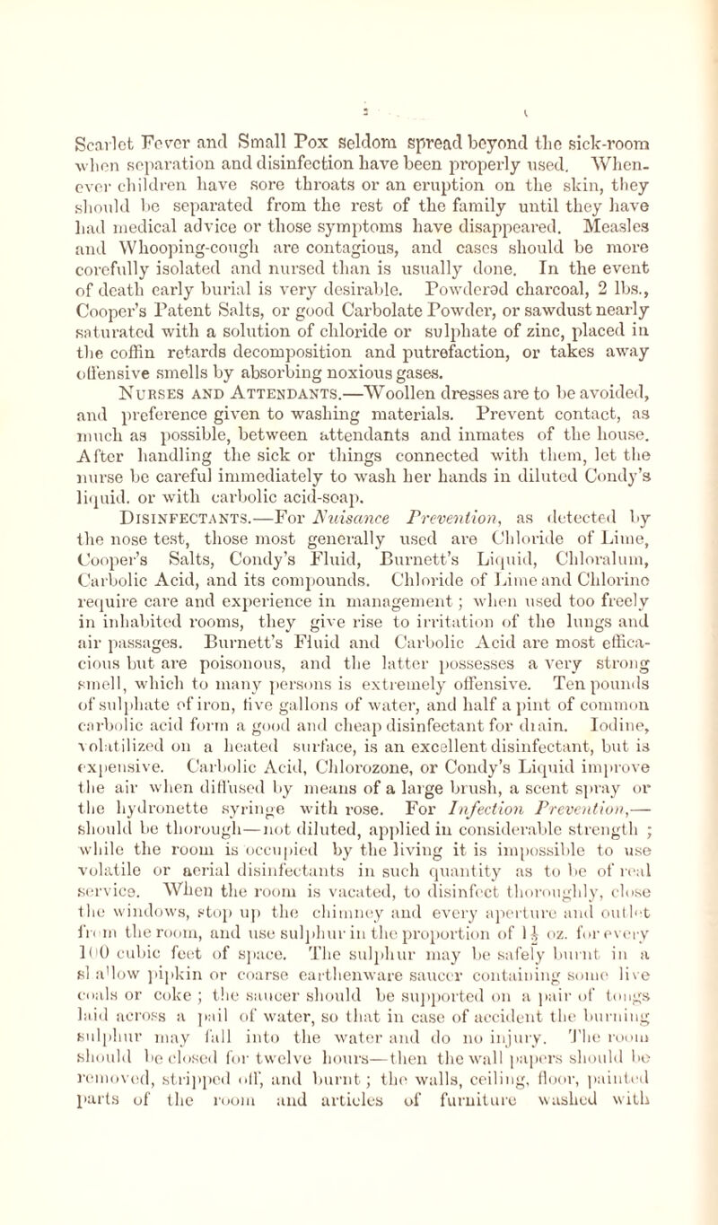 Scarlet Fever and Small Pox seldom spread beyond the sick-room wlien separation and disinfection have been properly nsed. When, ever children have sore throats or an eruption on the skin, they should be separated from the rest of the family until they have had medical advice or those symptoms have disappeared. Measles and Whooping-cough are contagious, and cases should be more corefully isolated and nursed than is usually done. In the event of death early burial is very desirable. Powdered charcoal, 2 lbs., Cooper’s Patent Salts, or good Carbolate Powder, or sawdust nearly saturated with a solution of chloride or sulphate of zinc, placed in the coffin retards decomposition and putrefaction, or takes away offensive smells by absorbing noxious gases. Nurses and Attendants.—Woollen dresses are to be avoided, and preference given to washing materials. Prevent contact, as much as possible, between attendants and inmates of the house. After handling the sick or things connected with them, let the nurse be careful immediately to wash her hands in diluted Condy’s liquid, or with carbolic acid-soap. Disinfectants.—For Nuisance Prevention, as detected by the nose test, those most generally used are Chloride of Lime, Cooper’s Salts, Condy’s Fluid, Burnett’s Liquid, Chloralum, Carbolic Acid, and its compounds. Chloride of Lime and Chlorine require care and experience in management; when used too freely in inhabited rooms, they give rise to irritation of the lungs and air passages. Burnett’s Fluid and Carbolic Acid are most effica- cious but are poisonous, and the latter possesses a very strong smell, which to many persons is extremely offensive. Ten pounds of sulphate of iron, live gallons of water, and half a pint of common carbolic acid form a good and cheap disinfectant for chain. Iodine, volatilized on a heated surface, is an excellent disinfectant, but is expensive. Carbolic Acid, Clilorozone, or Condy’s Liquid improve the air when diffused by means of a large brush, a scent spray or the hydronette syringe with rose. For Infection Prevention,— should be thorough—not diluted, applied in considerable strength ; while the room is occupied by the living it is impossible to use volatile or aerial disinfectants in such quantity as to be of real service. When the room is vacated, to disinfect thoroughly, close the windows, stop up the chimney and every aperture and outlet from the room, and use sulphur in the proportion of 11,- oz. for every lbO cubic feet of space. The sulphur may be safely burnt in a si a'low pipkin or coarse earthenware saucer containing some live coals or coke ; the saucer should be supported on a pair of tongs laid across a pail of water, so that in case of accident the burning sulphur may fall into the water and do no injury. The room should be closed for twelve hours—then the wall papers should be removed, stripped off, and burnt; the walls, ceiling, floor, painted parts of the room and articles of furniture washed with