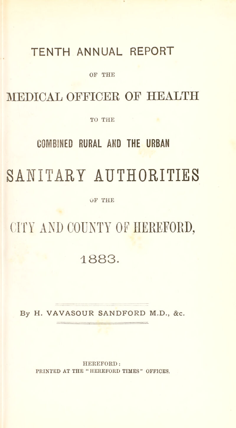 TENTH ANNUAL REPORT OF THE MEDICAL OFFICER OF HEALTH TO THE COMBINED RURAL AND THE URBAN SANITARY AUTHORITIES uF THE CITY AND COUNTY OF HEREFORD. 1883. By H. VAVASOUR SANDFORD M.D., &c. HEREFORD: PRINTED AT THE “HEREFORD TIMES OFFICES.