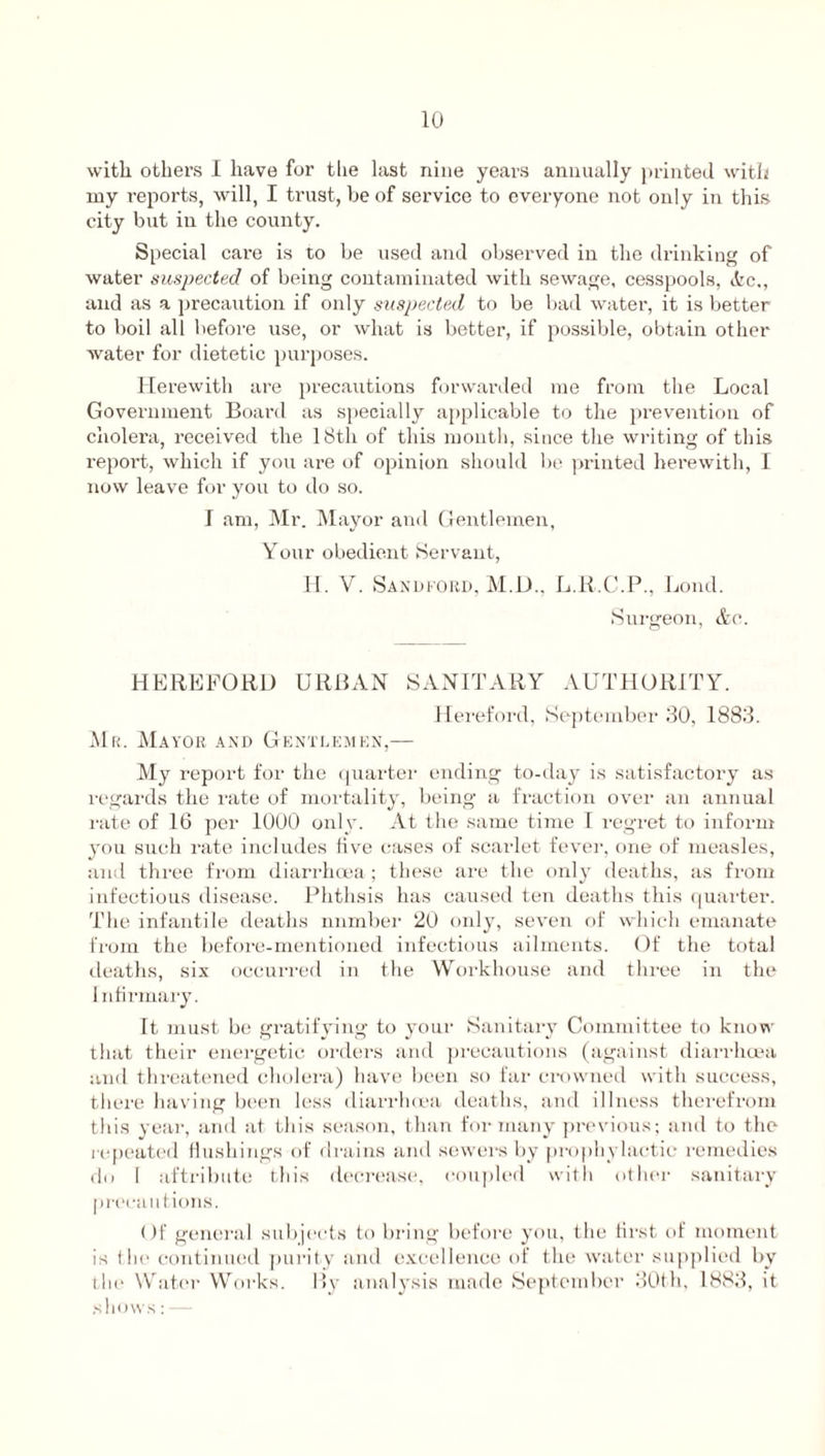 with others I have for the last nine years annually printed with my reports, will, I trust, be of service to everyone not only in this city but in the county. Special care is to be used and observed in the drinking of water suspected of being contaminated with sewage, cesspools, &c., and as a precaution if only suspected to be bad water, it is better to boil all before use, or what is better, if possible, obtain other water for dietetic purposes. Herewith are precautions forwarded me from the Local Government Board as specially applicable to the prevention of cholera, received the 18th of this month, since the writing of this report, which if you are of opinion should be printed herewith, I now leave for you to do so. I am, Mr. Mayor and Gentlemen, Your obedient Servant, H. V. Sandford, M.D., L.K.C.P., Loud. Surgeon, &c. HEREFORD URBAN SANITARY AUTHORITY. Hereford, September 30, 1883. Mr. Mayor and Gentlemen,— My report for the quarter ending to-day is satisfactory as regards the rate of mortality, being a fraction over an annual rate of 16 per 1000 only. At the same time I regret to inform you such rate includes five cases of scarlet fever, one of measles, and three from diarrhoea; these are the only deaths, as from infectious disease. Phthsis has caused ten deaths this quarter. The infantile deaths number 20 only, seven of which emanate from the before-mentioned infectious ailments. Of the total deaths, six occurred in the Workhouse and three in the Infirmary. It must be gratifying to your Sanitary Committee to know that their energetic orders and precautions (against diarrhoea and threatened cholera) have been so far crowned with success, there having been less diarrhoea deaths, and illness therefrom this year, and at this season, than for many previous; and to the repeated flushings of drains anil sewers by prophylactic remedies do I attribute this decrease, coupled with other sanitary precautions. Of general subjects to bring before you, the first of moment is the continued purity and excellence of the water supplied by the Water Works. By analysis made September 30th, 1883, it shows:—