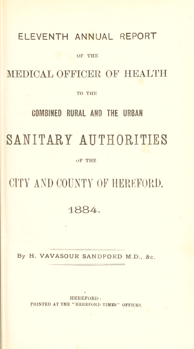 ELEVENTH ANNUAL REPORT OF THE MEDICAL OFFICER OF HEALTH TO THE COMBINED RURAL AND THE URBAN SANITARY AUTHORITIES OF THE CITY AND COUNTY OF HEREFORD. 1884. By H. VAVASOUR SANDFORD M.D., &c. HEREFORD. PRINTED AT THE HEREFORD TIMES OFFICES