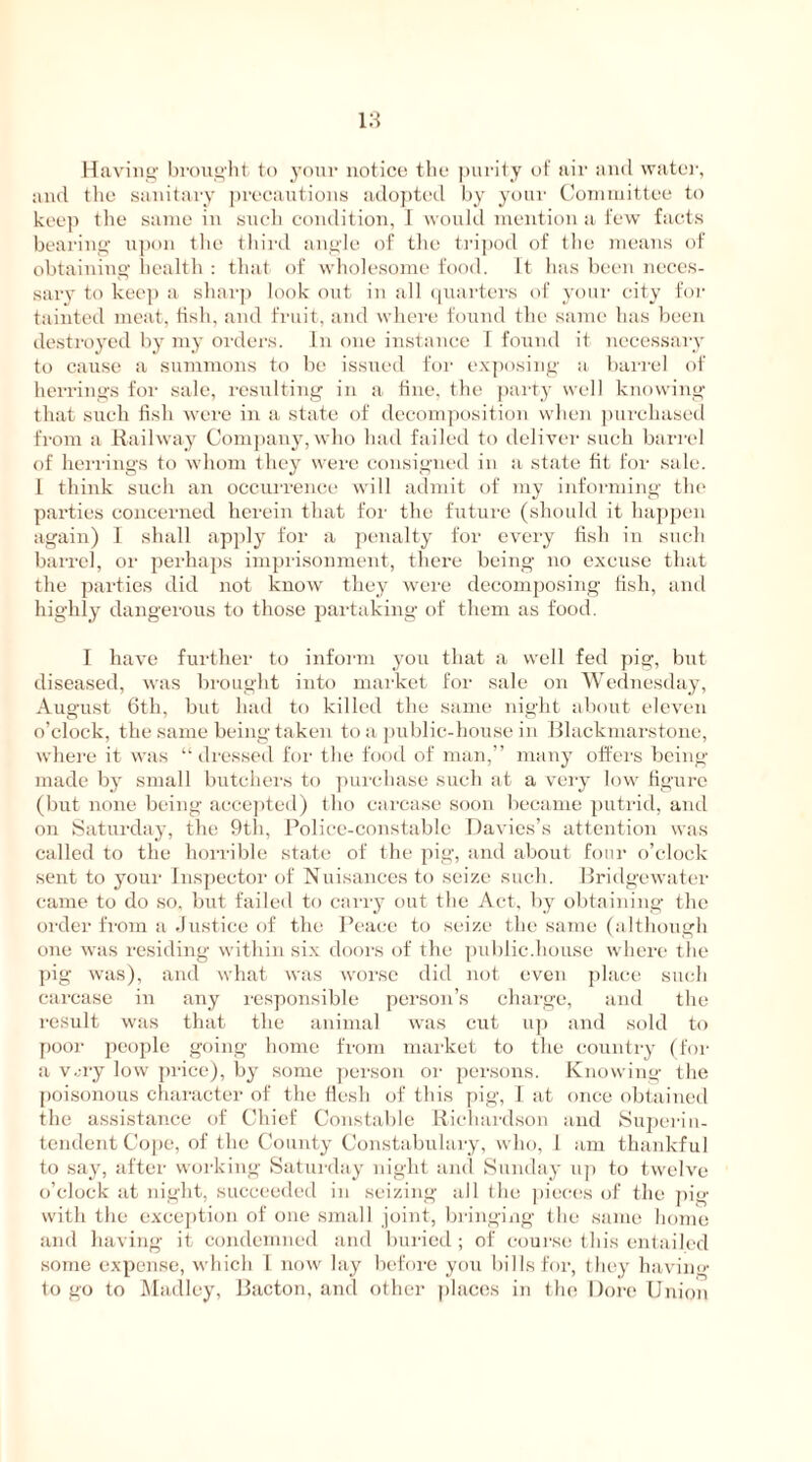 Having brought to your notice the purity of air and water, and the sanitary precautions adopted by your Committee to keep the same in such condition, I would mention a few facts bearing upon the third angle of the tripod of the means of obtaining health : that of wholesome food. It hits been neces- sary to keep a sharp look out in all quarters of your city for tainted meat, fish, and fruit, and where found the same has been destroyed by my orders. In one instance T found it necessary to cause a summons to be issued for exposing a barrel of herrings for sale, resulting in a fine, the party well knowing that such fish were in a state of decomposition when purchased from a Railway Company,who had failed to deliver such barrel of herrings to whom they were consigned in a state fit for sale. I think such an occurrence will admit of my informing the parties concerned herein that for the future (should it happen again) I shall apply for a penalty for every fish in such barrel, or perhaps imprisonment, there being no excuse that the parties did not know they were decomposing fish, and highly dangerous to those partaking of them as food. I have further to inform you that a well fed pig, but diseased, was brought into market for sale on Wednesday, August 6th, but had to killed the same night about eleven o’clock, the same being taken to a public-house in Blackmarstone, where it was “ dressed for the food of man,” many offers being made by small butchers to purchase such at a very low figure (but none being accepted) tho carcase soon became putrid, and on Saturday, the 9th, Police-constable Davies’s attention was called to the horrible state of the pig, and about four o’clock sent to your Inspector of Nuisances to seize such. Bridgewater came to do so, but failed to carry out the Act, by obtaining the order from a Justice of the Peace to seize the same (although one was residing within six doors of the public.house where the pig was), and what was worse did not even place such carcase in any responsible person’s charge, and the result was that the animal was cut up and sold to poor people going home from market to the country (for a v.;ry low price), by some person or persons. Knowing the poisonous character of the flesh of this pig, I at once obtained the assistance of Chief Constable Richardson and Superin- tendent Cope, of the County Constabulary, who, 1 am thankful to say, after working Saturday night and Sunday up to twelve o’clock at night, succeeded in seizing all the pieces of the pig with the exception of one small joint, bringing the same home and having it condemned and buried; of course this entailed some expense, which I now lay before you bills for, they having to go to Madley, Bacton, and other places in the Dore Union