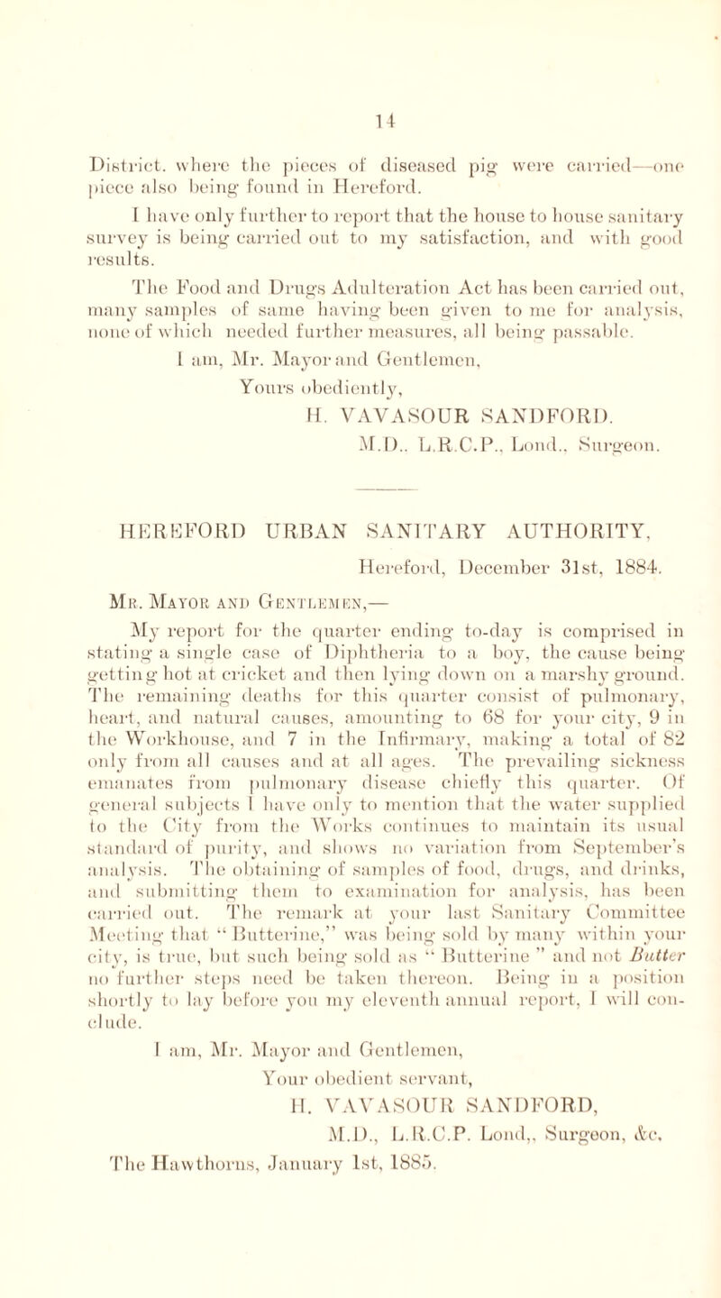 District, where the pieces of diseased pig were carried-—one piece also being found in Hereford. I have only further to report that the house to house sanitary survey is being carried out to my satisfaction, and with good results. The Food and Drugs Adulteration Act has been canned out, many samples of same having been given to me for analysis, none of which needed further measures, all being passable. I am, Mr. Mayor and Gentlemen, Yours obediently, H. VAVASOUR SANDFORD. M.D.. L.R.C.P.. Load., Surgeon. HEREFORD URBAN SANITARY AUTHORITY, Hereford, December 3lst, 1884. Mr. Mayor and Gentlemen,— My report for the quarter ending to-day is comprised in stating a single case of Diphtheria to a boy, the cause being getting hot at cricket and then lying down on a marshy ground. The remaining deaths for this quarter consist of pulmonary, heart, and natural causes, amounting to 68 for your city, 9 in the Workhouse, and 7 in the Infirmary, making a total of 82 only from all causes and at all ages. The prevailing sickness emanates from pulmonary disease chiefly this quarter. Of general subjects 1 have only to mention that the water supplied to the City from the Works continues to maintain its usual standard of purity, and shows no variation from September’s analysis. The obtaining of samples of food, drugs, and drinks, and submitting them to examination for analysis, has been carried out. The remark at your last Sanitary Committee Meeting that “ Butterine,” was being sold by many within your city, is true, but such being sold as “ Butterine ” and not Butter no further steps need be taken thereon. Being in a position shortly to lay before you my eleventh annual report, I will con- clude. I am, Mr. Mayor and Gentlemen, Your obedient servant, II. VAVASOUR SANDFORD, M.D., L.R.C.P. Loud,, Surgeon, Ac. The Hawthorns, January 1st, 1885.