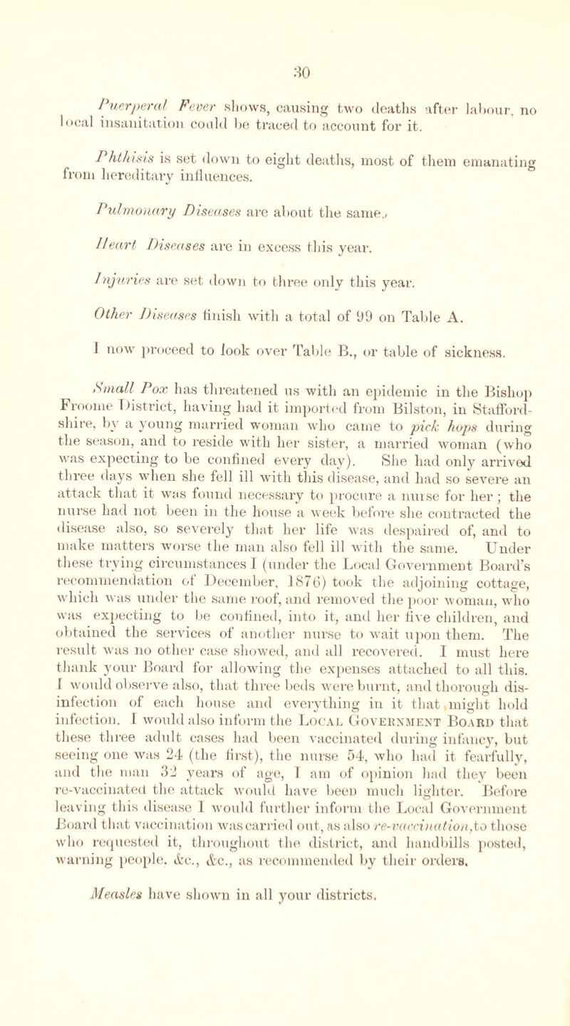 Puerperal Fever shows, causing two deaths after labour, no local insanitation could he traced to account for it. Phthisis is set down to eight deaths, most of them emanating from hereditary influences. Pulmonary Diseases are about the same., Heart Diseases are in excess this year. Injuries are set down to three only this year. Other Diseases finish with a total of 99 on Table A. 1 now proceed to look over Table B., or table of sickness. Small Pox has threatened us with an epidemic in the Bishop Froome District, having had it imported from Bilston, in Stafford- shire, by a young married woman who came to pick hops during the season, and to reside with her sister, a married woman (who was expecting to be confined every day). She had only arrived three days when she fell ill with this disease, and had so severe an attack that it was found necessary to procure a nurse for her; the nurse had not been in the house a week before she contracted the disease also, so severely that her life was despaired of, and to make matters worse the man also fell ill with the same. Under these trying circumstances I (under the Local Government Board’s recommendation of December, 1876) took the adjoining cottage, which was under the same roof, and removed the poor woman, who was expecting to be confined, into it, and her five children, and obtained the services of another nurse to wait upon them. The result was no other case showed, and all recovered. I must here thank your Board for allowing the expenses attached to all this. I would observe also, that three beds were burnt, and thorough dis- infection of each house and everything in it that might hold infection. I would also inform the Local Government Board that these three adult cases had been vaccinated during infancy, but seeing one was 24 (the first), the nurse 54, who had it fearfully, and the man 32 years of age, 1 am of opinion had they been re-vaccinatect the attack would have been much lighter. Before leaving this disease I would further inform the Local Government Board that vaccination was carried out, as also re-vaccination,to those who requested it, throughout the district, and handbills posted, warning people. &c., &c., as recommended by their orders. Measles have shown in all your districts.