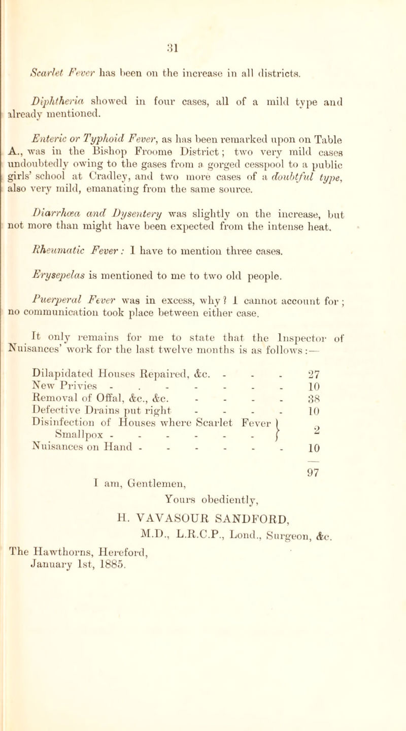 Scarlet Fever has been on the increase in all districts. Diphtheria showed in four cases, all of a mild tvpe and already mentioned. Enteric or Typhoid Fever, as has been remarked upon on Table A., was in the Bishop Froome District; two very mild cases undoubtedly owing to the gases from a gorged cesspool to a public girls’ school at Cradley, and two more cases of a doubtful type, also very mild, emanating from the same source. Diarrhoea and Dysentery was slightly on the increase, but not more than might have been expected from the intense heat. Rheumatic Fever: 1 have to mention three cases. Erysepelas is mentioned to me to two old people. Puerperal Fever was in excess, why? I cannot account for; no communication took place between either case. It only remains for me to state that the Inspector of Nuisances’ work for the last twelve months is as follows: — Dilapidated Houses Repaired, <tc. 27 New' Privies ....... 10 Removal of Offal, &c., &c. .... 38 Defective Drains put right .... 10 Disinfection of Houses where Scarlet Fever 1 Smallpox ...... f  Nuisances on Hand - - - - - . 10 97 I am, Gentlemen, Yours obediently, H. VAVASOUR SANDFORD, M.D., L.R.C.P., Lond., Surgeon, <tc. The Hawthorns, Hereford, January 1st, 1885.