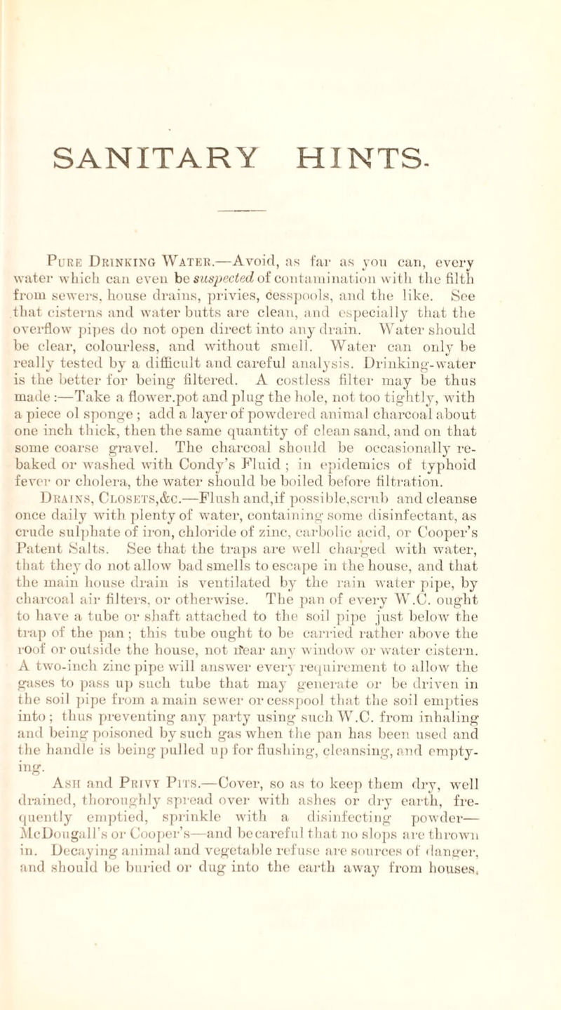 SANITARY HINTS. Pure Drinking Water.—Avoid, as far as you can, every water which can even be suspected of contamination with the filth from sewers, house drains, privies, cesspools, and the like. See that cisterns and water butts are clean, and especially that the overflow pipes do not open direct into any drain. Water should be clear, colourless, and without smell. Water can only be really tested by a diflicult and careful analysis. Drinking-water is the better for being filtered. A costless filter may be thus made :—Take a flower.pot and plug the hole, not too tightly, with a piece ol sponge ; add a layer of powdered animal charcoal about one inch thick, then the same quantity of clean sand, and on that some coarse gravel. The charcoal should be occasionally re- baked or washed with Condy’s Fluid ; in epidemics of typhoid fever or cholera, the water should be boiled before filtration. Drains, Closets,&c.—Flush and,if possible,scrub and cleanse once daily with plenty of water, containing some disinfectant, as crude sulphate of iron, chloride of zinc, carbolic acid, or Cooper’s Patent Salts. See that the traps are well charged with water, that they do not allow bad smells to escape in the house, and that the main house drain is ventilated by the rain water pipe, by charcoal air filters, or otherwise. The pan of every W.C. ought to have a tube or shaft attached to the soil pipe just below the tiap of the pan ; this tube ought to be carried rather above the roof or outside the house, not ifear any window or water cistern. A two-inch zinc pipe will answer every requirement to allow the gases to pass up such tube that may generate or be driven in the soil pipe from amain sewer or cesspool that the soil empties into; thus preventing any party using such W.C. from inhaling and being poisoned by such gas when the pan has been used and the handle is being pulled up for flushing, cleansing, and empty- ing. Asn and Privy Pits.—Cover, so as to keep them dry, well drained, thoroughly spread over with ashes or dry earth, fre- quently emptied, sprinkle with a disinfecting powder— McDougall’s or Cooper’s—and be careful that no slops are thrown in. Decaying animal and vegetable refuse are sources of danger, and should be buried or dug into the earth away from houses,