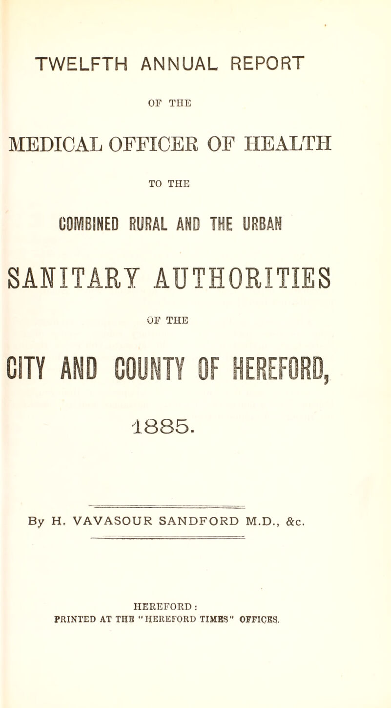 TWELFTH ANNUAL REPORT OF THE MEDICAL OFFICER OF HEALTH TO THE COMBINED RURAL AND THE URBAN SANITARY AUTHORITIES OF THE CITY AND COUNTY OF HEREFOR 1885. By H. VAVASOUR SANDFORD M.D., &c. HEREFORD: PRINTED AT THIS HEREFORD TIMES OFFICES.