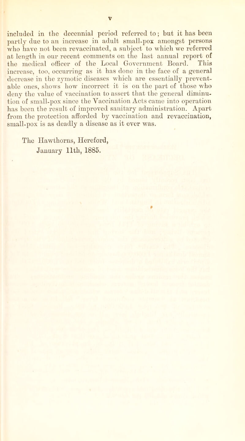 included in the decennial period referred to; but it has been partly due to an increase in adult small-pox amongst persons who have not been revaccinated, a subject to which we referred at length in our recent comments on the last annual report of the medical officer of the Local Government Board. This increase, too, occurring as it has done in the face of a general decrease in the zymotic diseases which are essentially prevent- able ones, shows how incorrect it is on the part of those who deny the value of vaccination to assert that the general diminu- tion of small-pox since the Vaccination Acts came into operation has been the result of improved sanitary administration. Apart from the protection afforded by vaccination and rcvaccination, small-pox is as deadly a disease as it over was. The Hawthorns, Hereford, January lltli, 1885.