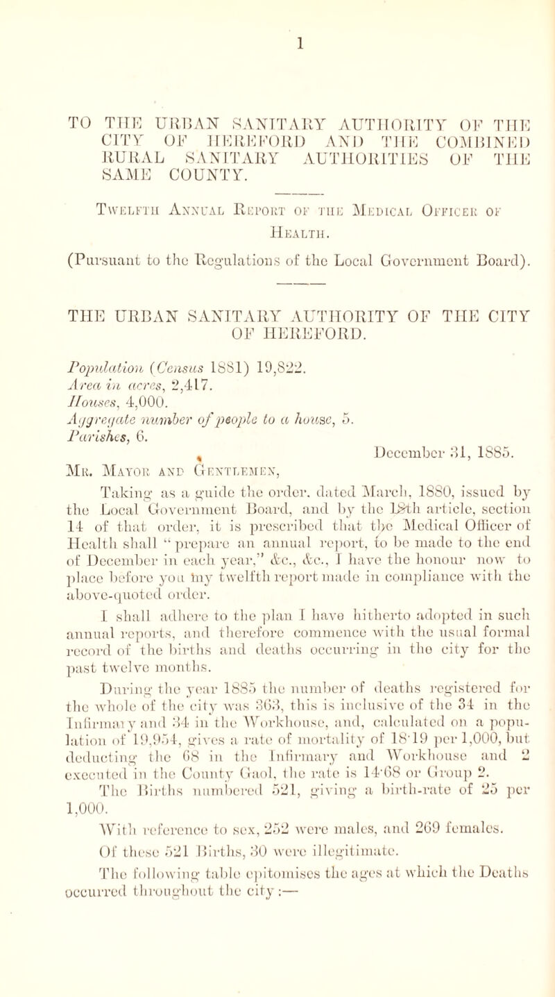 TO TTIE URBAN SANITARY AUTHORITY OF THE CITY OF HEREFORD AND THE COMBINED RURAL SANITARY AUTHORITIES OF THE SAME COUNTY. Twelfth Annual Report of the Medical Officer of Health. (Pursuant to tho Regulations of the Local Government Board). THE URBAN SANITARY AUTHORITY OF THE CITY OF HEREFORD. Population (Census 1881) 19,822. Area in acres, 2,417. Houses, 4,000. Aggregate number of people to a house, 5. Parishes, 6. , December 31, 1885. Mu. Mayor and Gentlemen, Taking as a guide the order, dated March, 1880, issued by the Local Government Board, and by the 18th article, section 14 of that order, it is prescribed that the Medical Officer of Health shall “prepare an annual report, to be made to the end of December in each year,” Ac., &c., 1 have the honour now to place before you tny twelfth report made in compliance with the above-quoted order. I shall adhere to the plan I have hitherto adopted in such annual reports, and therefore commence with the usual formal record of the births and deaths occurring in tho city for the past twelve months. D uring the year 1885 the number of deaths registered for the whole of the city was 863, this is inclusive of the 34 in the Infirmaiy and 34 in the Workhouse, and, calculated on a popu- lation of 19,954, gives a rate of mortality of 1819 per 1,000, but deducting the 68 in the Infirmary and Workhouse and 2 executed in the County Gaol, tho rate is 14‘68 or Group 2. The Births numbered 521, giving a birth-rate of 25 per 1,000. With reference to sex, 252 were males, and 269 females. Of these 521 Births, 30 were illegitimate. The following table epitomises the ages at which the Deaths occurred throughout the city:—