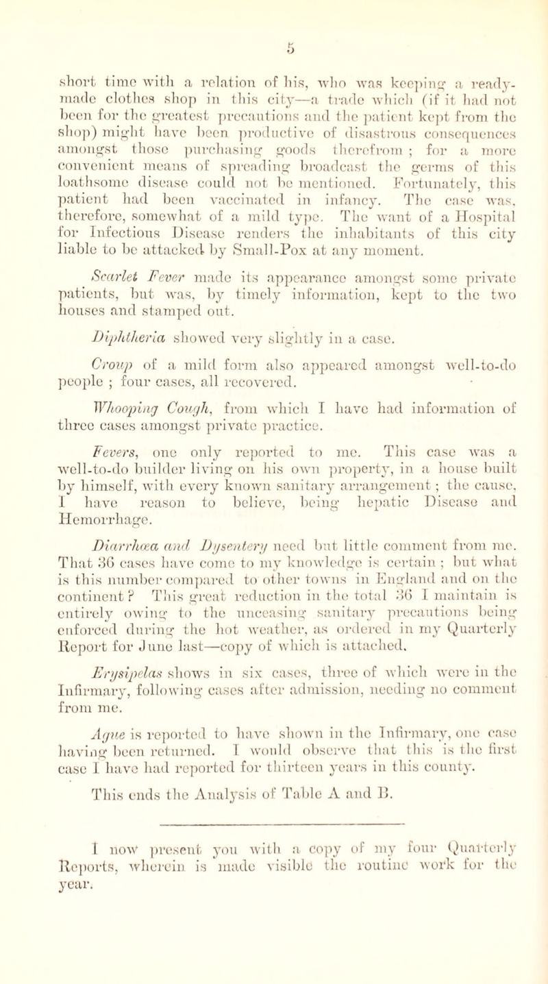 short time with a relation of his, who was keeping a ready- made clothes shop in tin's city—a trade which (if it had not been for the greatest precautions and the patient kept from the shop) might have been productive of disastrous consequences amongst those purchasing goods therefrom ; for a more convenient means of spreading broadcast the germs of this loathsome disease could not be mentioned. Fortunately, this patient had been vaccinated in infancy. The case was, therefore, somewhat of a mild type. The want of a Hospital for Infectious Disease renders the inhabitants of this city liable to be attacked by Small-Pox at any moment. Scarlet Fever made its appearance amongst some private patients, but was, by timely information, kept to the two houses and stamped out. Diphtheria showed very slightly in a case. Croup of a mild form also appeared amongst well-to-do people ; four cases, all recovered. Whooping Cough, from which I have had information of three cases amongst private practice. Fevers, one only reported to me. This case was a well-to-do builder living on his own property, in a house built by himself, with every known sanitary arrangement ; the cause, I have reason to believe, being hepatic Disease and Hemorrhage. Diarrhoea and Dysentery need but little comment from me. That 36 cases have come to my knowledge is certain ; but what is this number compared to other towns in England and on the continent ? This great reduction in the total 36 I maintain is entirely owing to the unceasing sanitary precautions being enforced during the hot weather, as ordered in my Quarterly Report for June last—copy of which is attached. Erysipelas shows in six cases, three of which were in the Infirmary, following cases after admission, needing no comment, from me. Ague is reported to have shown in the Infirmary, one case having been returned. I would observe that this is the first case I have had reported for thirteen years in this county. This ends the Analysis of Table A and B. 1 now present you with a copy of my four Quarterly Reports, wherein is made visible tile routine work for the year.