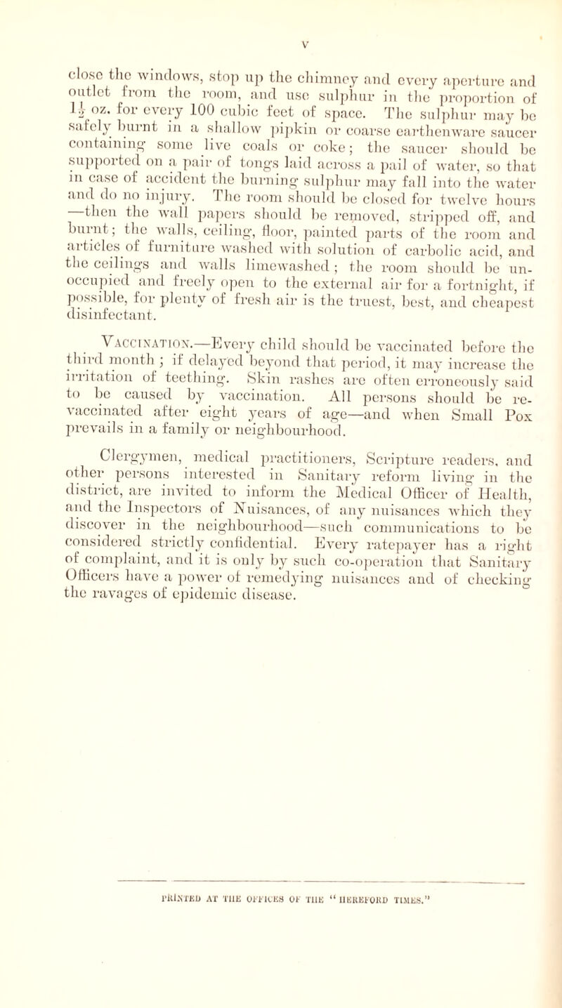 V close the windows, stop up the chimney and every aperture and outlet from the room, and use sulphur in the proportion of U oz. for every 100 cubic feet of space. The sulphur may be safely burnt in a shallow pipkin or coarse earthenware saucer containing some live coals or coke; the saucer should be supported on a pair of tongs laid across a pail of water, so that m case of accident the burning sulphur may fall into the water and do no injury. Flic room should be closed for twelve hours then the wall papers should be removed, stripped off, and burnt; the walls, ceiling, floor, painted parts of the room and articles of furniture washed with solution of carbolic acid, and the ceilings and walls limewashed; the room should be un- occupied and freely open to the external air for a fortnight, if possible, for plenty of fresh air is the truest, best, and cheapest disinfectant. Vaccination.—Every child should be vaccinated before the third month , if delayed beyond that period, it may increase the ii litation of teething. Skin rashes are often erroneously said to be caused by vaccination. All persons should be re- vaccinated after eight years of age—and when Small Pox prevails in a family or neighbourhood. Clergymen, medical practitioners, Scripture readers, and other persons interested in Sanitary reform living in the district, are invited to inform the Medical Officer of Health, and the Inspectors of Nuisances, of any nuisances which they discover in the neighbourhood—such communications to be considered strictly confidential. Every ratepayer has a right of complaint, and it is only by such co-operation that Sanitary Officers have a power of remedying nuisances and of checking the ravages of epidemic disease.