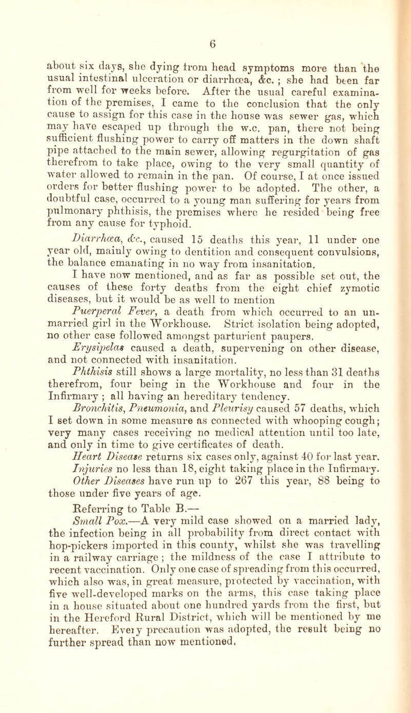 about six days, she dying li-om head symptoms more than *the usual intestinal ulceration or diarrhoea, &c. ; she had been far from well for Treeks before. After the usual careful examina¬ tion of the premises, I came to the conclusion that the only cause to assign for this case in the house was sewer gas, which may have escaped up through the w.c. pan, there not being sufficient flushing power to carry oS matters in the down shaft pipe attached to the main sewer, allowing regurgitation of gas therefrom to take place, owing to the very small rjuantity of water allowed to remain in the pan. Of course, I at once issued orders for better flushing power to be adopted. The other, a doubtful case, occurred to a young man suffering for years from pulmonary phthisis, the premises where he resided being free from any cause for typhoid. Diarrhoea, dr., caused 15 deaths this year, 11 under one year old, mainly owing to dentition and consequent convulsions, the balance emanating in no way from insanitation. I have now mentioned, and as far as possible set out, the causes of these forty deaths from the eight chief zymotic diseases, but it would be as well to mention Puerperal Fever, a death from which occuiTcd to an un¬ married girl in the Workhouse. Strict isolation being adopted, no other case followed amongst parturient paupers. Erpsipelan caused a death, supervening on other disease, and not connected with insanitation. Phthisis still show's a large moidality, no less than 31 deaths therefrom, four being in the Workhouse and four in the Infirmary ; all having an hereditary tendency. Bronchitis, Pneumonia, and Pleurisy caused 57 deaths, which I set down in some measure as connected with whooping cough; very many cases receiving no medical attention until too late, and only in time to give certificates of death. Heart Disease returns six cases only, against 40 foi- last year. Injuries no less than 18, eight taking place in the Infirmary. Other Diseases have run up to 267 this year, 88 being to those under five years of age. Refen’ing to Table B.— Small Pox.—A very mild case showed on a married lady, the infection being in all probability from direct contact with hop-pickers imported in this county, whilst she was travelling in a railway carriage ; the mildness of the case I attribute to recent vaccination. Only one case of spreading from this occurred, which also was, in great measure, piotected by vaccination, with five well-developed marks on the arms, this ease taking place in a house situated about one hundred yards from the first, but in the Hereford Rural District, which will be mentioned by mo hereafter. Kvmy precaution was adopted, the result being no further spread than now’ mentioned.