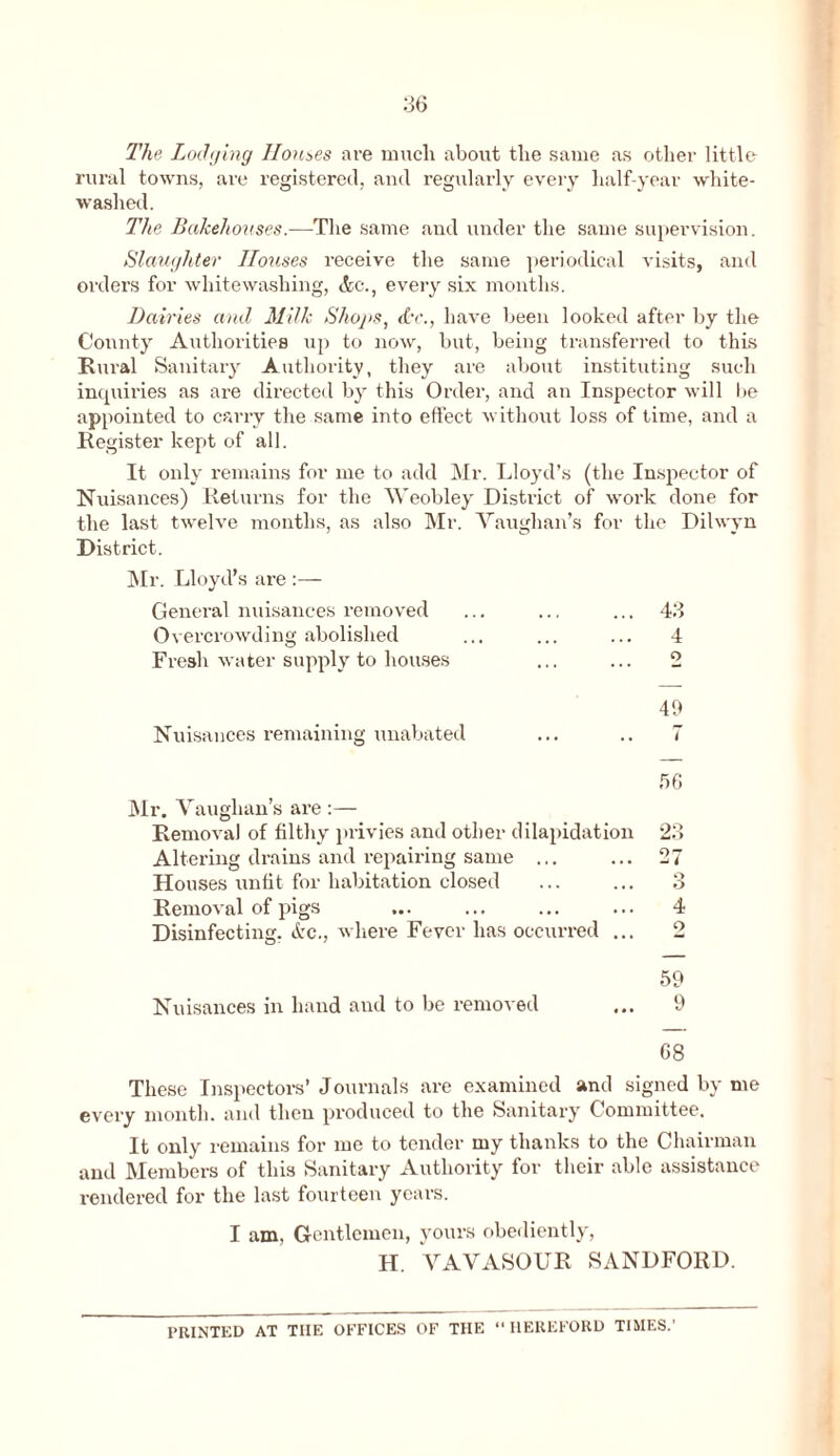 ;i6 The Loihjing Houses are niiich about tlie same as other little rural towns, are registered, and regularly every lialf-year white¬ washed. The Bakehouses.—The same and under the same sujtervision. Slaughter Houses receive the same ])eriodical visits, and orders for whitewashing, Ac., every six months. Dairies and Milk Shojis, d'c., have been looked after by the Comity Authorities up to now, but, being transferred to this Rural Sanitary Authority, they are about instituting such incpiiries as are directed by this Order, and an Inspector will be appointed to carry the same into effect without loss of time, and a Register kept of all. It only remains for me to add Mr. Lloyd’s (the Inspector of Nuisances) Returns for the Weobley District of work done for the last twelve months, as also Mr. Vaughan’s for the Dilwyn District. ]Mr. Lloyd’s are :— General nuisances removed ... ... ... 43 Overcrowding abolished ... ... ... 4 Fresh water supply to houses ... ... 2 40 Nuisances remaining unabated ... .. 7 .56 Air. Vaughan’s are :— Removal of filthy privies and other dilapidation 23 Altering drains and repairing same ... ... 27 Houses unfit for habitation closed ... ... 3 Removal of pigs ... ... ... ... 4 Disinfecting. &c., where Fever has occurred ... 2 59 Nuisances in hand and to be removed ... 9 68 These Inspectors’ Journals are examined and signed by me every month, and then produced to the Sanitary Committee. It only remains for me to tender my thanks to the Chairman and Members of this Sanitary Authority for their able assistance rendered for the last fourteen years. I am. Gentlemen, yours obediently, H. VAVASOUR SANDFORD. PRINTED AT THE OFFICES OF THE ‘'HEREFORD TIMES,