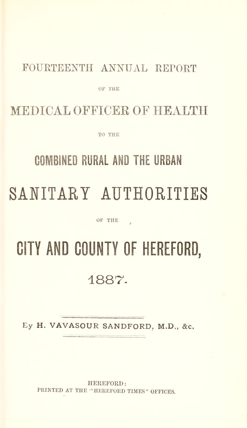 FOURTEENTH ANNUAL REFORT UF THE MEDICAL OFFTCEE OF HEALTII TO THE GOMBINED RURAL AND THE URBAN SANITARY AUTHORITIES OF THE CITY AND COUNTY OF HEREFORD, ISST. Ey H. VAVASOUR SANDFORD, M.D., &c. HEREFORD: PRINTED AT THE ■‘IlERKFUUD TIMES OFFICES.