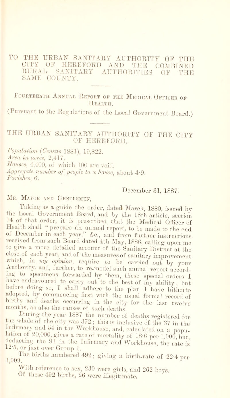 TO THE ITRT5AX SAXTTARY ATTTirOlUTY OF TITE CITY OF llFIOOKOlil) AND TIIF CTEMRINIR) RURAI. SANITARY AUTHORITIES OF TILE SAME COUNTY. Fourtken'tu Anxual PucroRT OF THE i\[EnicAL Officer op Health. (Piir.snaiit to tlie lle<^iilaiiou.s of the Local flovci-niaeut Hoard.) THE URBAN SANUTARY AUTHORPTY OF THE CITY OF HIHIEFORD. Population {Cenm.'i 1881), 19,822. Area in acres, 2,117. JIoKs/s, l.lOO, of Avliicli 100 are void. Acjijreijate nnnihcr oj people to a Jioui,e, about 4‘9. Parishes, (3. December 31, 1887. iMR. Mayor axd Gextlemex, Takiiio- a.s a aide tlic order, dated :\rarch, 1880, i.ssned by the Ijocal Coveriiment Hoard, and by the 18tli article, section 14 of that order, it is ju'e.scribed that the Medical Oliicer of Health shall ‘-prepare an annual report, to be made to tlie end of Decembei' in each year, etc., and from furtluu' instructions iocei\ed from such Hoartl dated 4th i\Iay, 188(3, calling- upon me to give a more detailed account of the Sanitary I listrict at the clo.se of each year, and of the measures of sanitary improvement which. 111 7)11/ opinion, require to be carried out by your Authority, and, further, to rc-model such annual ro]iort accoril- iiig to specimens lorwai-dcd by them, those special orders 1 have endeavoured to carry out to the best of my ability but before doing so, 1 shall adhere to the plan 1 ‘have hitlicrto adojited, by commencing- first with the usual formal record of birth.s and deaths occurring- in the city for the last twelve months, an also the causes of such deaths. During- the year 1887 the number of deaths rc-g-istored for the whole of the city was 372 ; this is inclusive of tile 37 in the Inhi-mai-y and 54 in the Workhouse, and, (-alcidatcd on a j)oi)n- lation of 20,000, gives a rate of mortality of LS-G pci- 1.000, but dcd^iictiiig (he 91 in the Infirmary and'Workhouse, the rate is ll'o, or just ovei- (Iroup 1. 1009 **^ ft-iving a birtlurate of 22-4 per With i-efercncc to sex, 2.30 were girls, and 2G2 boys.