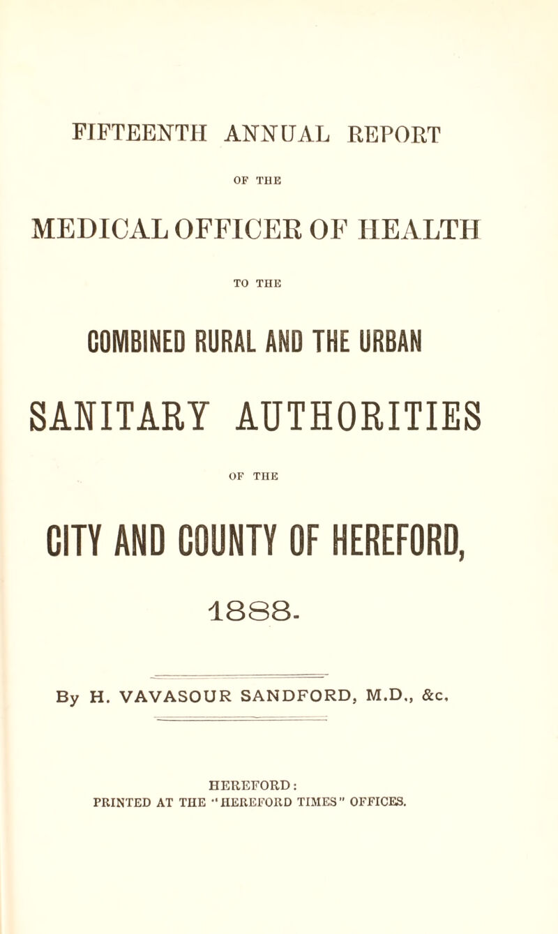 FIFTEENTH ANNUAL REPORT OF THE MEDICAL OFFICER OF HEALTH TO THE COMBINED RURAL AND THE URBAN SANITARY AUTHORITIES OF THE CITY AND COUNTY OF HEREFORD, 1888- By H. VAVASOUR SANDFORD, M.D., &c. HEREFORD: PRINTED AT THE HEREFORD TIMES OFFICES.