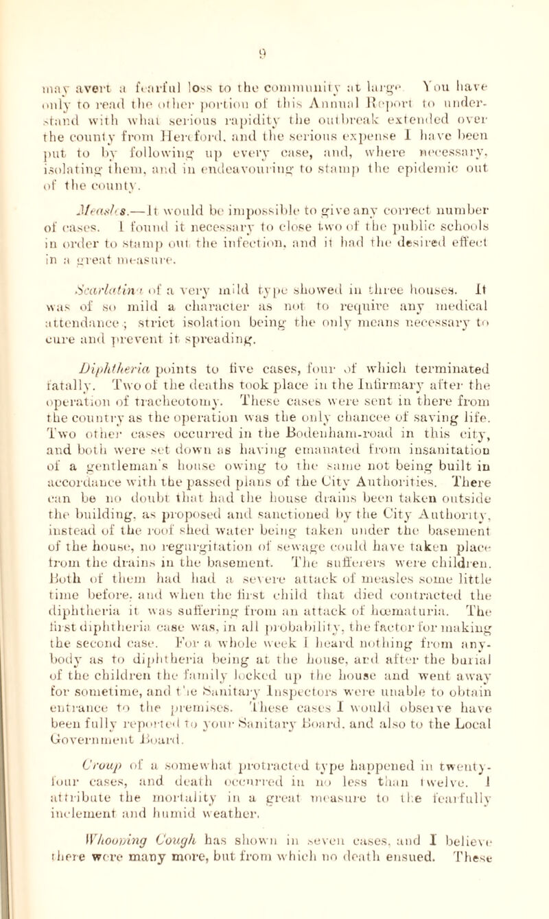 may avert a fearful loss to the community at large You have only to read the other portion of this Annual Report to under- stand with what serious rapidity tlie outbreak extended over the county from Hereford, and the serious expense I have been put to by following up every case, and, where necessary, isolating them, and in endeavouring to stamp the epidemic out of the county. Jfeashs.—It would be impossible to give any correct number of eases. 1 found it necessary to close two of the public schools in order to stamp out the infection, and it had the desired effect in a great measure. Scarlatina of a very mild type showed in three houses. It was of so mild a character as not to require any medical attendance ; strict isolation being the only means necessary to cure and prevent it spreading. Diphtheria points to five cases, four of which terminated fatally. Two of the deaths took place in the Infirmary after the operation of tracheotomy. These cases were sent in there from the country as the operation was the only chancee of saving life. Two other cases occurred in the Bodenham-road in this city, and both were set down us having emanated from insanitation of a gentleman's house owing to the same not being built in accordance with the passed plans of the City Authorities. There can be no doubt that had the house drains been taken outside the building, as proposed and sanctioned by the City Authority, instead of the roof shed water being taken under the basement of the house, no regurgitation of sewage could have taken place from the drains in the basement. The sufferers were children. Both of them had had a severe attack of measles some little time before, and when the first child that died contracted the diphtheria it was suffering from an attack of hoematuria. The first diphtheria case was, in all probability, the factor for making the second case. For a whole week 1 heard nothing from any- body as to diphtheria being at the house, and after the banal of the children the family locked up the house and went away for sometime, and the Sanitary Inspectors were unable to obtain entrance to the premises. These cases I would obseive have been fully reported to your Sanitary Board, and also to the Local Government Board. Croup of a somewhat protracted type happened in twenty- four cases, and death occurred in no less than twelve. J attribute the mortality in a great measure to the fearfully inclement and humid weather, Whoomng Cough has shown in seven eases, and 1 believe there were many more, but from which no death ensued. These