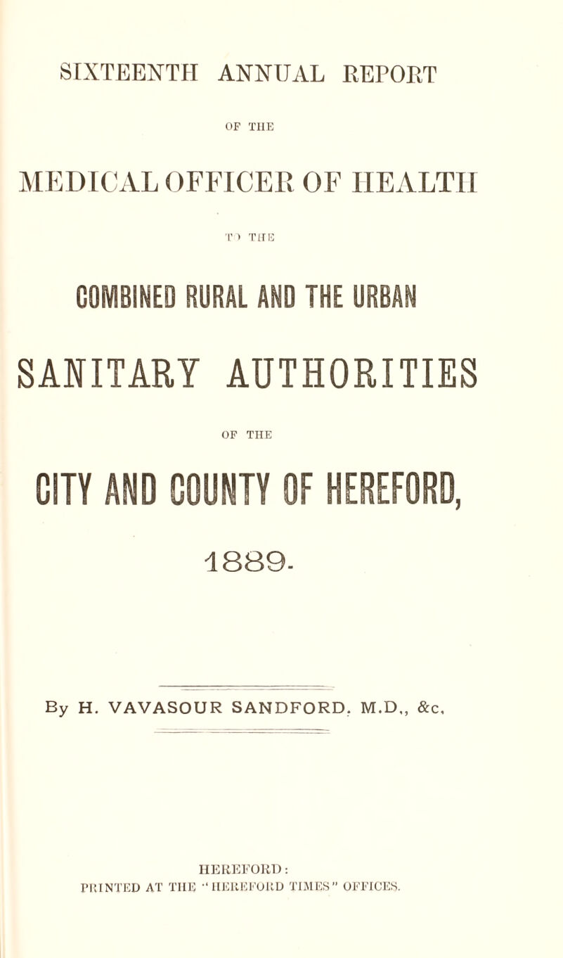 SIXTEENTH ANNUAL REPORT OF TIIE MEDICAL OFFICER OF HEALTH T ) THE COMBINED RURAL AND THE URBAN SANITARY AUTHORITIES OF THE CITY AND COUNTY OF HEREFORD, 1889. By H. VAVASOUR SANDFORD. M.D„ &c. HEREFORD: PRINTED AT TIIE HEREFORD TIMES OFFICES.