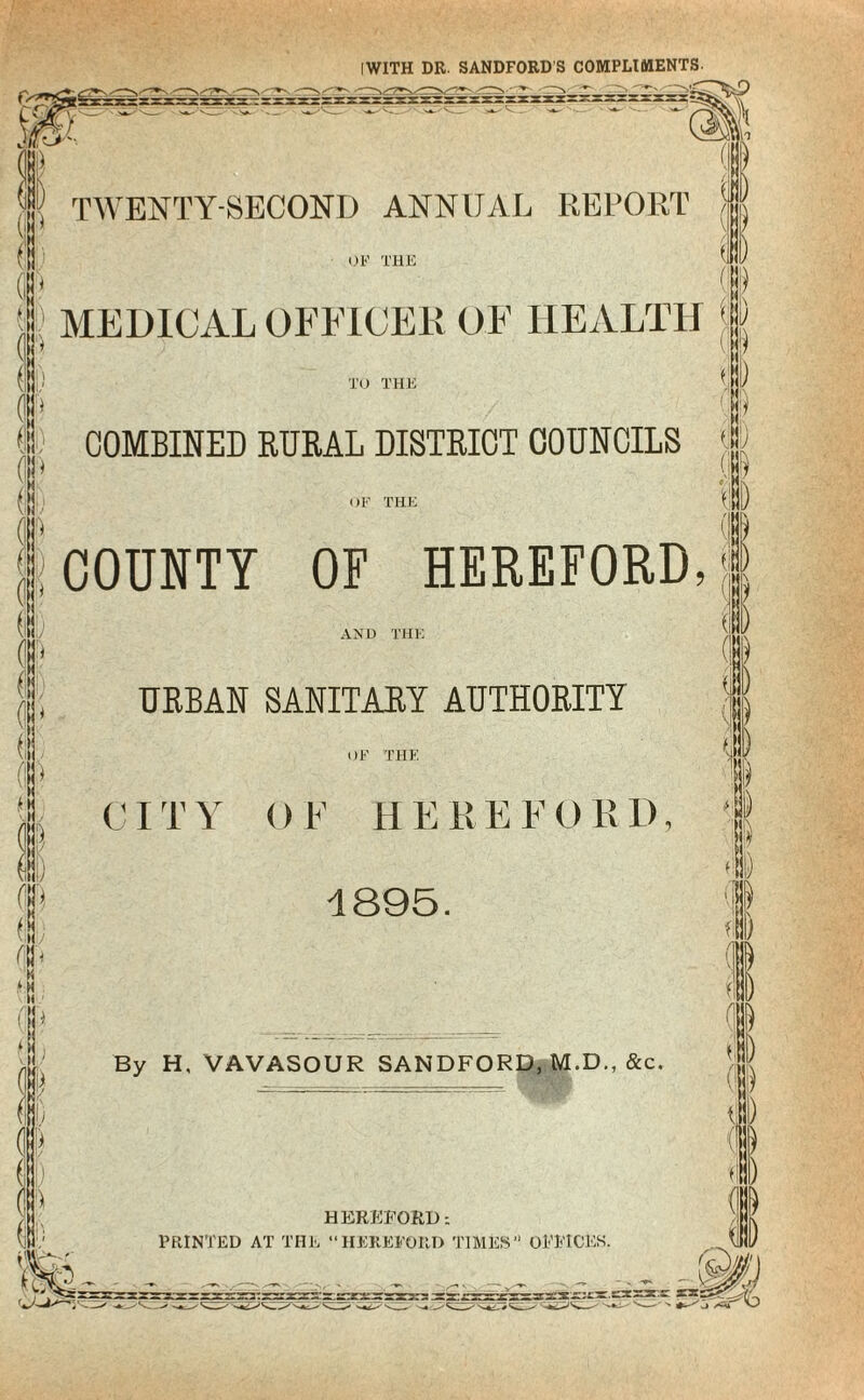 IWITH DR. SANDFORD S COMPLIMENTS. (i Mi (i (II) TWENTY-SECOND ANNUAL REPORT OF THE ) MEDICAL OFFICER OF HEALTH \ TO THE COMBINED RURAL DISTRICT COUNCILS OF THE I COUNTY OF HEREFORD, AND THE URBAN SANITARY AUTHORITY ) ) (1 1 (® (\\ \ (If ) Is OF THE CIT Y OF H ERE F0R D, 1895. £ ‘ M !» \> I !Si Cl I \) !i By H, VAVASOUR SANDFORD, M.D., &c. ( HEREFORD PRINTED AT THE “HEREFORD TIMES” OFFICES. n) fl) i