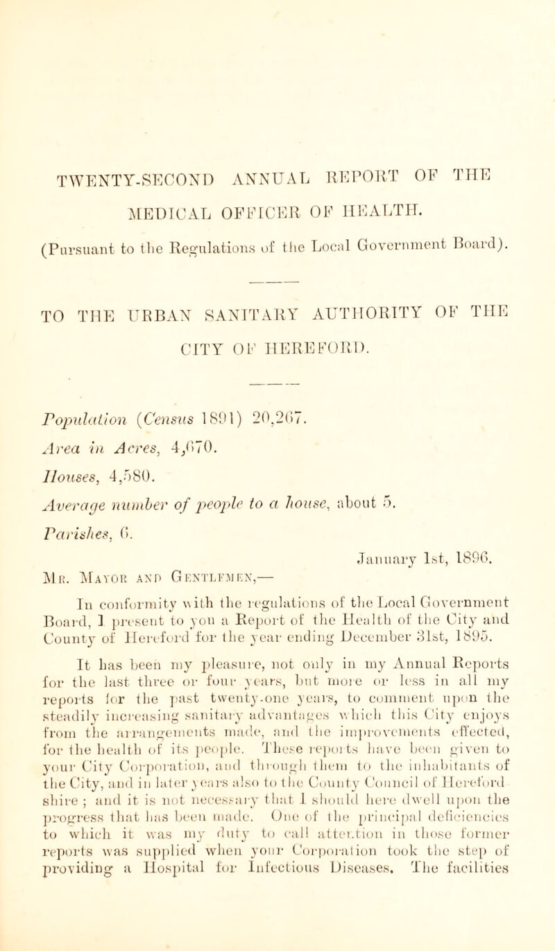 MEDICAL OFFICER OF HEALTH. (Pursuant to the Regulations of the Local Government Board). TO THE URBAN SANITARY AUTHORITY OF THE CITY OF HEREFORD. Population (Census 1801) 20,2(37. Area in Acres, 4/370. Houses, 4,580. Average number of people to a house, about 5. Parishes, (3. January 1st, 18S6. Mr. Mayor and Gentlemen,— In conformity with the regulations of the Local Government Board, I present to yon a Report of the Health of the City and County of Hereford for the year ending December 31st, 1895. It has been my pleasure, not only in my Annual Reports for the last three or four years, but more or less in all my reports tor the past twenty-one years, to comment upon the steadily increasing sanitary advantages which this City enjoys from the arrangements made, and the improvements effected, for the health of its people. These reports have been given to your City Corporation, and through them to the inhabitants of the City, and in later years also to the County Council of 1 leretord shire ; and it is not necessary that 1 should here dw ell upon the progress that has been made. One of the principal deficiencies to which it was my duty to cal! attention in those former reports was supplied when your Corporation took the step of providing a Hospital for Infectious Diseases. The facilities