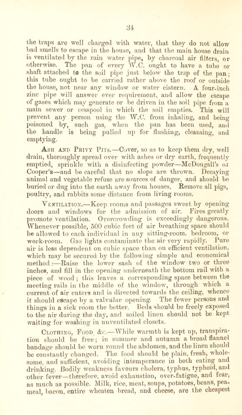 the traps are well charged with water, that they do not allow bad smells to escape in the house, and that the main house drain is ventilated by the rain water pipe, by charcoal air filters, or otherwise. The pan of every W.C. ought to have a tube or shaft attached to the soil pipe just below the trap of the pan; this tube ought to be carried rather above the roof or outside the house, not near any window or water cistern. A four-inch zinc pipe will answer ever requirement, and allow the escape of gases which may generate or be driven in the soil pipe from a main sewer or cesspool in which the soil empties. This will prevent any person using the W.C. from inhaling, and being poisoned by, such gas, when the pan has been used, and the handle is being pulled up for flushing, cleansing, and emptying. Ash and Privy Pits.—Cover, so as to keep them dry, well drain, thoroughly spread over with ashes or dry earth, frequently emptied, sprinkle with a disinfecting powder—McDougall’s o.i Cooper’s—and be careful that no slops are thrown. Decaying animal and vegetable refuse are sources of danger, and should be buried or dug into the earth away from houses. Remove all pigs, poultry, and rabbits some distance from living rooms. Ventilation.—Keep rooms and passages sweet by opening doors and windows for the admission of air. Fires greatly promote ventilation. Overcrowding is exceedingly dangerous. Whenever possible, 500 cubic feet of air breathing space should be allowed to each individual in any sitting-room, bedroom, or work-room. Gas lights contaminate the air very rapidly. Pure air is less dependent on cubic space than on efficient ventilation, which may be secured by the following simple and economical method:—Raise the lower sash of the window two or three inches, and fill in the opening underneath the bottom rail with a piece of wood ; this leaves a corresponding space between the meeting rails in fhe middle of the window, through which a current of air enters and is directed towards the ceiling, whence it should escape by a valvular opening. The fewer persons and things in a sick room the better. Beds should be freely exposed to the air during the day, and soiled linen should not be kept waiting for washing in unventilated closets. Clothing, Food &c.—While warmth is kept up, transpira- tion should be free; in summer and autumn a broad flannel bandage should be worn round the abdomen, and the linen should be constantly changed. The food should be plain, fresh, whole- some, and sufficient, avoiding intemperance in both eating and drinking. Bodily weakness favours cholera, typhus, typhoid, and other fever—therefore, avoid exhaustion, over-fatigue, and fear, as much as possible. Milk, rice, meat, soups, potatoes, beans, pea- meal, bacon, entire wheaten bread, and cheese, are the cheapest