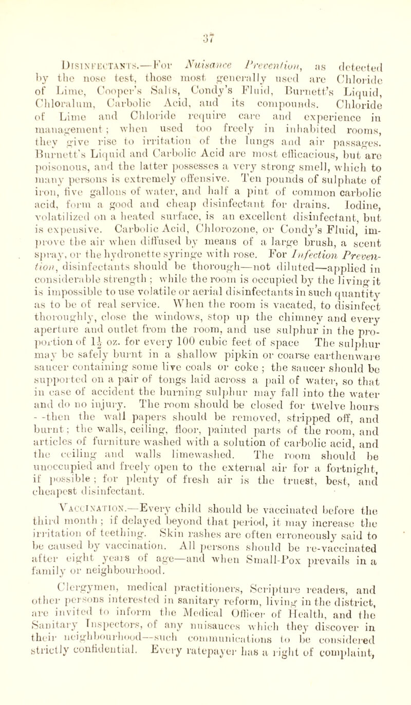 0 I Disinfectants.—For Nuisance Prevention, as detected by the nose test, those most generally used are Chloride of Lime, Cooper’s Salts, Condy’s Fluid, Burnett’s Liquid, Chloralum, Carbolic Acid, and its compounds. Chloride ot’ Lime and Chloride require care and experience in management ; when used too freely in inhabited rooms, they give rise to irritation of the lungs and air passages. Burnett's Liquid and Carbolic Acid are most efficacious, but are poisonous, and the latter possesses a very strong smell, which to many persons is extremely offensive. Ten pounds of sulphate of iron, five gallons of water, and half a pint of common carbolic acid, form a good and cheap disinfectant for drains. Iodine, volatilized on a heated surface, is an excellent disinfectant, but is expensive. Carbolic Acid, Chlorozone, or Condy’s Fluid, im- prove the air when diffused by means of a large brush, a scent spray, or the hydronette syringe with rose. For Infection Preven- tion , disinfectants should be thorough—not diluted—applied in considerable strength ; while the room is occupied by the living it is impossible to use volatile or aerial disinfectants in such quantity as to be of real service. When the room is vacated, to disinfect thoroughly, close the windows, stop up the chimney and every aperture and outlet from the room, and use sulphur in the pro- portion of Id 07,. for every 100 cubic feet of space The sulphur may be safely burnt in a shallow pipkin or coarse earthenware saucer containing some live coals or coke ; the saucer should be supported on a pair of tongs laid across a pail of water, so that in case of accident the burning sulphur may fall into the water and do no injury. The room should be closed for twelve hours - -then the wall papers should be removed, stripped off, and burnt; the walls, ceiling, floor, painted parts of the room, and articles of furniture washed with a solution of carbolic acid, and the ceiling and walls limewashed. The room should be unoccupied and freely open to the external air for a fortnight, if possible ; for plenty of fresh air is the truest, best, and cheapest disinfectant. \ acci nation.—Every child should be vaccinated before the third month ; if delayed beyond that period, it may increase the irritation of teething. Skin rashes are often erroneously said to be caused by vaccination. All persons should be re-vaccinated after eight years of age—and when Small-Pox prevails in a family or neighbourhood. Clergymen, medical practitioners, Scripture readers, and other persons interested in sanitary reform, living in the district, are invited to inform the Medical Officer of Health, and the (Sanitary Inspectors, of any nuisauces which they discover in their neighbourhood such communications to be considered strictly confidential. Every ratepayer has a right of complaint,