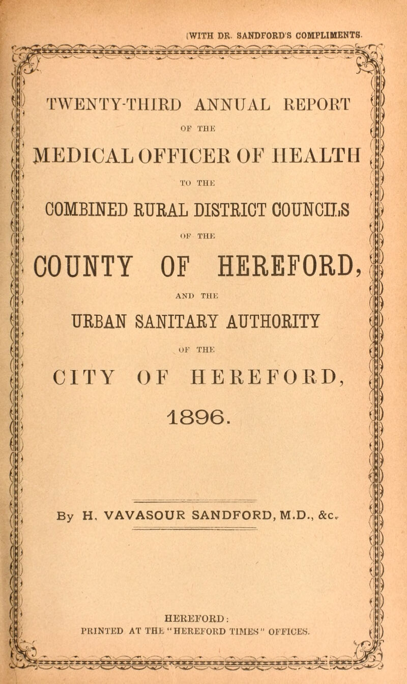 I WITH DR. SANDFORD'S COMPLIMENTS. ( TWENTY-THIRD ANNUAL REPORT \ OF THE (1 MEDICAL OFFICER OF HEALTH TO THE COMBINED RURAL DISTRICT COUNCILS OF THE COUNTY OF HEREFORD, ANl) THE URBAN SANITARY AUTHORITY OF THE CITY OF HEREFORD, 1896. By H, VAVASOUR SANDFORD, M.D., &c. v k HEREFORD: PRINTED AT THE “HEREFORD TIMES” OFFICES. ID . I : ) ( ( i