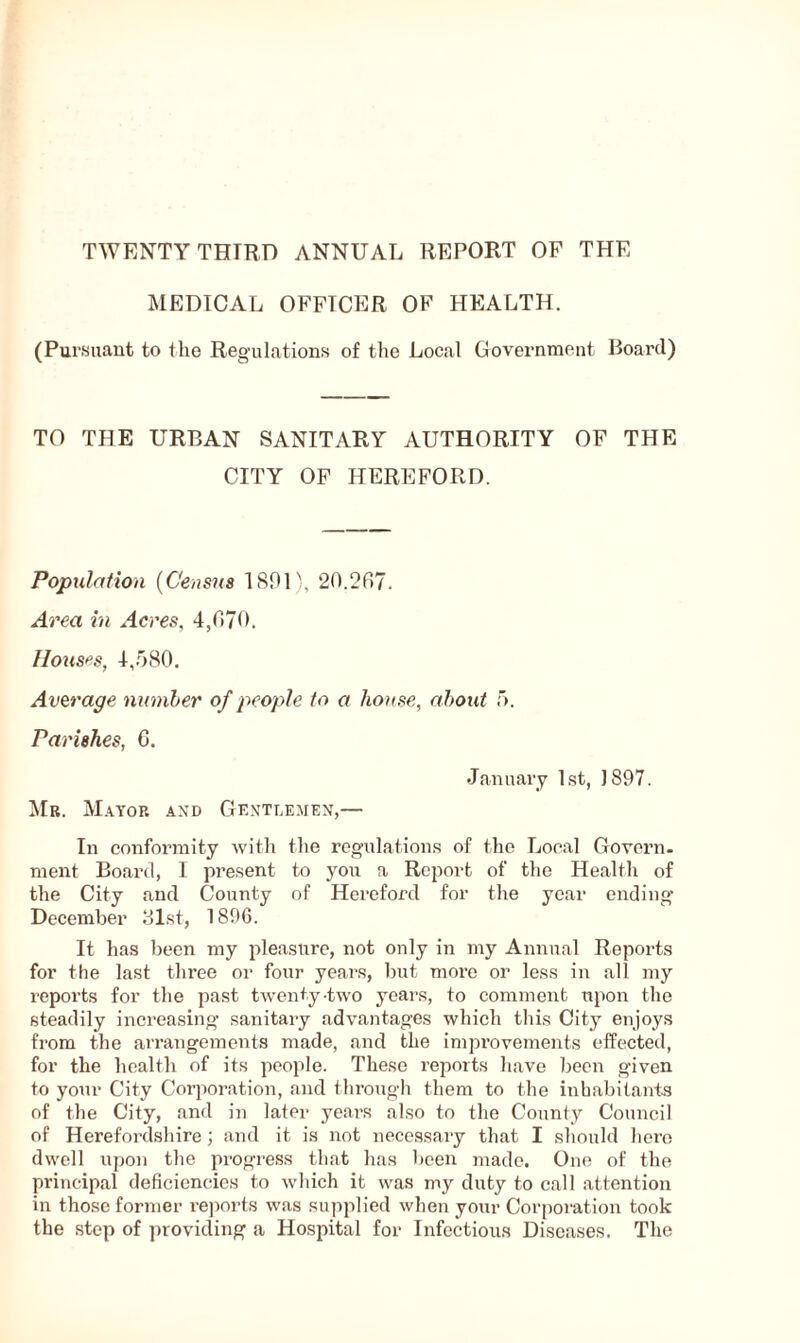 TWENTY THTRD ANNUAL REPORT OF THE MEDICAL OFFICER OF HEALTH. (Pursuant to the Regulations of the Local Government Board) TO THE URBAN SANITARY AUTHORITY OF THE CITY OF HEREFORD. Population (Census 1891), 20.297. Area in Acres, 4,970. Houses, 4,580. Average number of people to a house, about 5. Parishes, C. January 1st, 1897. Mr. Mayor and Gentlemen,— In conformity with the regulations of the Local Govern, ment Board, I present to you a Report of the Health of the City and County of Hereford for the year ending December 81st, 1896. It has been my pleasure, not only in my Annual Reports for the last three or four years, but more or less in all my reports for the past twenty-two years, to comment upon the steadily increasing sanitary advantages which this City enjoys from the arrangements made, and the improvements effected, for the health of its people. These reports have been given to your City Corporation, and through them to the inhabitants of the City, and in later years also to the County Council of Herefordshire ; and it is not necessary that I should here dwell upon the progress that has been made. One of the principal deficiencies to which it was my duty to call attention in those former reports was supplied when your Corporation took the step of providing a Hospital for Infectious Diseases. The