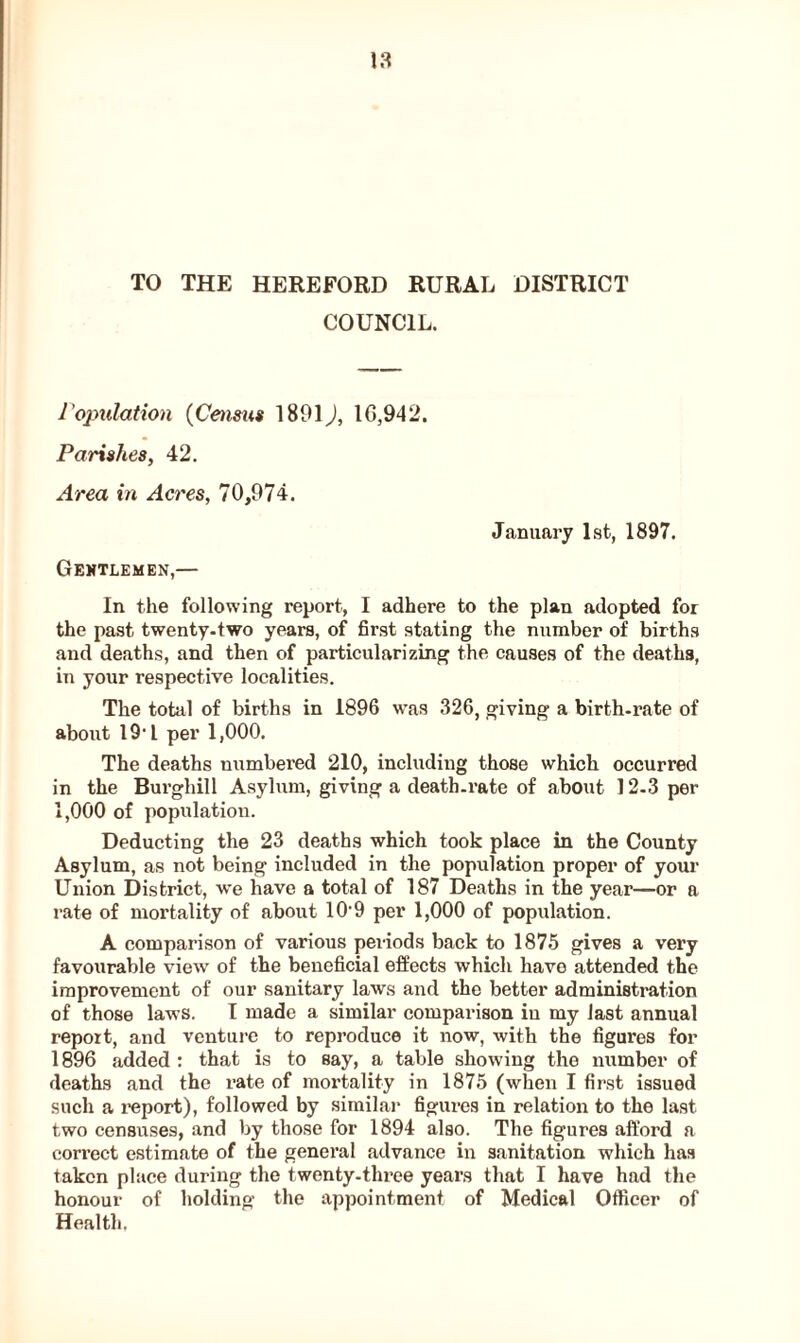 TO THE HEREFORD RURAL DISTRICT COUNCIL. reputation (Census 1801J, 1G,942. Parishes, 42. Area in Acres, 70,974. January 1st, 1897. Gentlemen,— In the following report, I adhere to the plan adopted for the past twenty-two years, of first stating the number of births and deaths, and then of particularizing the causes of the deaths, in your respective localities. The total of births in 1896 was 326, giving a birth-rate of about 191 per 1,000. The deaths numbered 210, including those which occurred in the Burghill Asylum, giving a death-rate of about 12-3 per 1,000 of population. Deducting the 23 deaths which took place in the County Asylum, as not being included in the population proper of your Union District, we have a total of 187 Deaths in the year—or a rate of mortality of about 10-9 per 1,000 of population. A comparison of various periods back to 1875 gives a very favourable view of the beneficial effects which have attended the improvement of our sanitary laws and the better administration of those laws. I made a similar comparison iu my last annual report, and venture to reproduce it now, with the figures for 1896 added : that is to say, a table showing the number of deaths and the rate of mortality in 1875 (when I first issued such a report), followed by similar figures in relation to the last two censuses, and by those for 1894 also. The figures afford a correct estimate of the general advance in sanitation which has taken place during the twenty-three years that I have had the honour of holding the appointment of Medical Officer of Health,