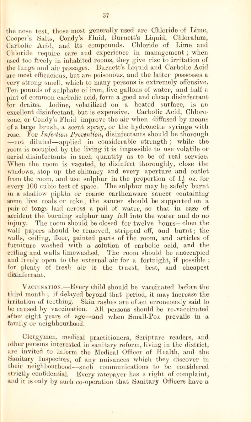 ;37 the nose test, those most generally used are Chloride of Lime, Cooper’s Salts, Coudy’s Fluid, Burnett’s Liquid. Chloralum, Carbolic Acid, and its compounds. Chloride of Lime and Chloride require care and experience in management; when used too freely in inhabited rooms, they give rise to irritation of the lungs and air passages. Burnett’s Liquid and Carbolic Acid are most efficacious, but are poisonous, and the latter possesses a very strong smell, which to many persons is extremely offensive. Ten pounds of sulphate of iron, live gallons of water, and half a pint of common carbolic acid, form a good and cheap disinfectant for drains. Iodine, volatilized on a heated surface, is an excellent disinfectant, but is expensive. Carbolic Acid, Cldoro- zone, or Condy’s Fluid improve the air when diffused by means of a large brush, a scent spray, or the liydronette syringe with rose. For Infection Prevention, disinfectants should be thorough —not diluted—applied in considerable strength; while the room is occupied by the living it is impossible to use volatile or aerial disinfectants in such quantity as to be of real service. When the room is vacated, to disinfect thoroughly, close the windows, stop up the chimney and every aperture and outlet from the room, and use sulphur in the proportion of 1 ^ oz. for every 100 cubic feet of space. The sulphur may be safely burnt in a shallow pipkin or coarse earthenware saucer containing some live coals or coke; the saucer should be supported on a pair of tongs laid across a pail of water, so that in case of accident the burning sulphur may fall into the water and do no injury. The room should be closed for twelve hours—-then the wall papers should be removed, stripped off, and burnt; the walls, ceiling, floor, painted parts of the room, and articles of furniture washed with a solution of carbolic acid, and the ceiling and walls limewashed. The room should be unoccupied and freely open to the external air for a fortnight, if possible ; for plenty of fresh air is the tiuest, best, and cheapest disinfectant. Vaccination.—Every child should be vaccinated before the third month ; if delayed beyond that period, it may increase the irritation ol teething. Skin rashes are often erroneously said to be caused by vaccination. All persons should be re-vaccinated after eight years of age—and when Small-Pox prevails in a family or neighbourhood. Clergymen, medical practitioners, Scripture readers, and other persons interested in sanitary reform, living in the district, are invited to inform the Medical Officer of Health, and the Sanitary Inspectors, of any nuisances which they discover in their neighbourhood—such communications to be considered strictly confidential. Every ratepayer has a right of complaint, and it is only by such co-operation that Sanitary Officers have a