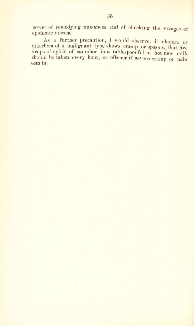 d8 power oi' remedying nuisances and of checking the ravages of epidemic disease. As a further precaution, I would observe, if cholera or diarrhoea of a malignant type shows cramp or spasms, that five drops of spirit ol‘ camphor in a tablespoonful of hot new milk should be taken every hour, or oftener if severe cramp or pain sets in.