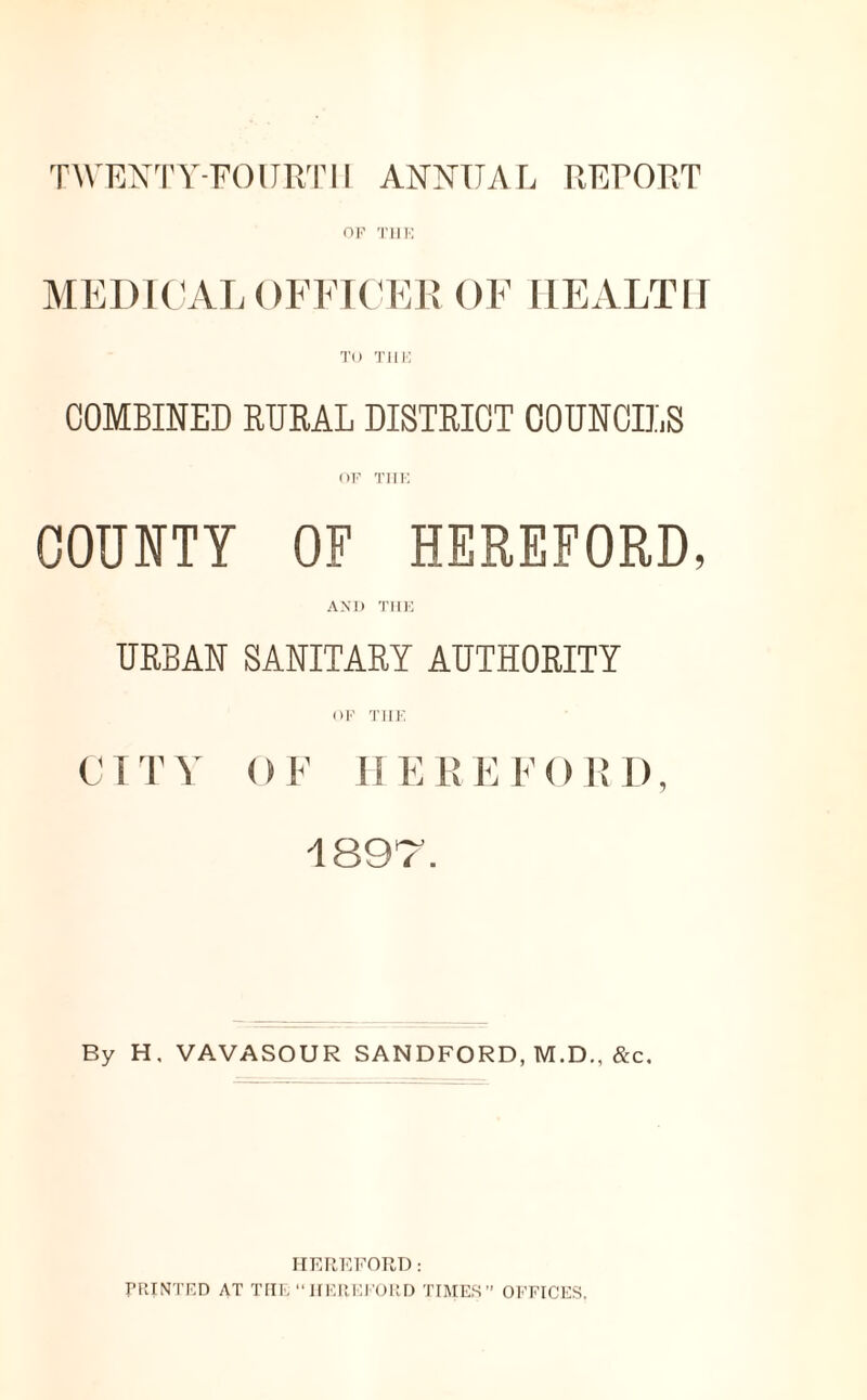 TWENTY-FOURTH ANNUAL REPORT OF THE MEDICAL OFFICER OF HEALTH TO T11E COMBINED RURAL DISTRICT COUNCILS OF THE COUNTY OF HEREFORD, AND THE URBAN SANITARY AUTHORITY OF THE CITY OF HEREFORD, -lSDr By H. VAVASOUR SANDFORD, M.D.. &c. HEREFORD: PRINTED AT THE “HEREFORD TIMES” OFFICES.