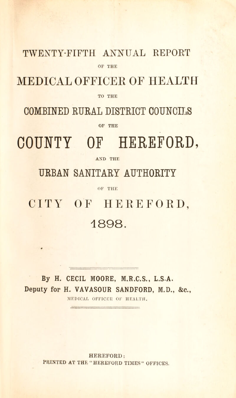 TWENTY-FIFTH ANNUAL REPORT OF THE MEDICAL OFFICER OF HEALTH TO THE COMBINED RURAL DISTRICT COUNCILS OF THE COUNTY OF HEREFORD, AND THF. URBAN SANITARY AUTHORITY OF THE CITY OF HEREFORD, 1898. By H. CECIL MOOBE, M.R.C.S., L.S A. Deputy for H. VAVASOUR SANDFORD, M.D., &c., MEDICAL OFFICER OF HEALTH. HEREFORD: PPvINTED AT THE  HEREFOPyD TIMES OFFICES.