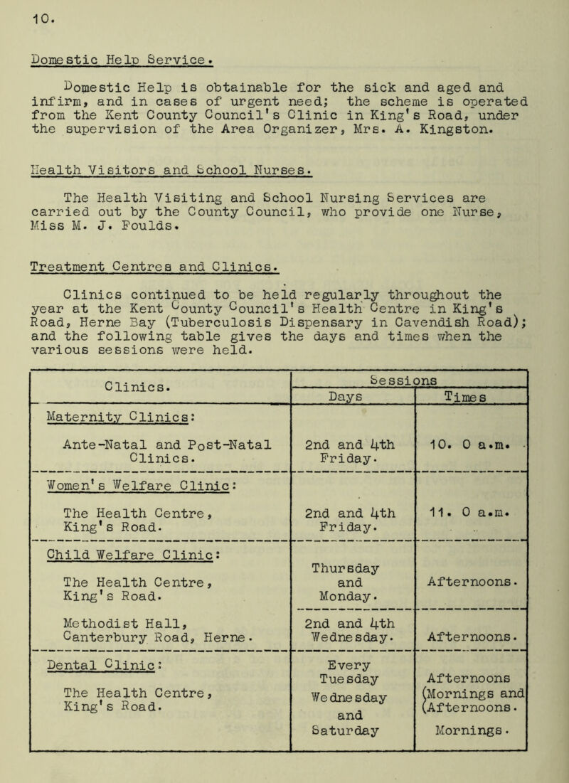 Domestic HeId Service. Domestic Help is obtainable for the sick and aged and infirm, and in cases of urgent need; the scheme is operated from the Kent County Council's Clinic in King’s Road, under the supervision of the Area Organizer, Mrs. A. Kingston. Health Visitors and School Nurses. The Health Visiting and School Nursing Services are carried out by the County Council, who provide one Nurse, Miss M. J. Foulds. Treatment Centres and Clinics. Clinics continued to be held regularly throughout the year at the Kent bounty Council’s Health Centre in King’s Road, Herne Bay (Tuberculosis Dispensary in Cavendish Road); and the following table gives the days and times when the various sessions were held. Clinics. Sessions Days Times Maternity Clinics: Ante-Natal and Post-Natal Clinics. 2nd and 4th Friday. 10. 0 a.m. - Women’s Welfare Clinic: The Health Centre, King’s Road* 2nd and 4th Friday. 11. 0 a.m. Child Welfare Clinic: The Health Centre, King’s Road. Methodist Hall, Canterbury Road, Herne • Thursday and Monday. Afternoons. 2nd and 4th Wednesday. Afternoons. Dental Clinic: The Health Centre, King’s Road. Every Tuesday Wednesday and Saturday Afternoons (Mornings and (Afternoons. Mornings.